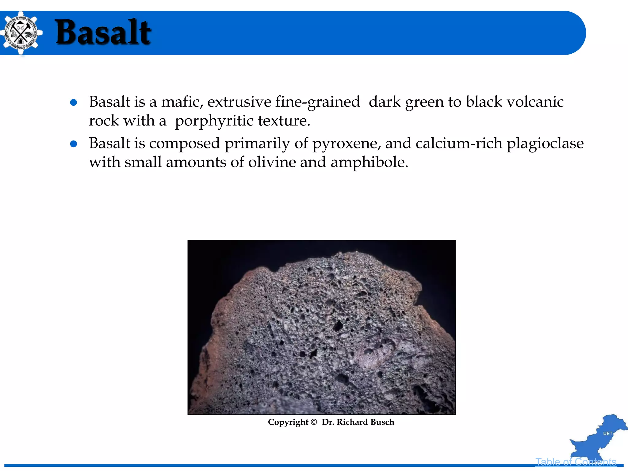 Basalt
 Basalt is a mafic, extrusive fine-grained dark green to black volcanic
rock with a porphyritic texture.
 Basalt is composed primarily of pyroxene, and calcium-rich plagioclase
with small amounts of olivine and amphibole.
Copyright © Dr. Richard Busch
Table of Contents
 