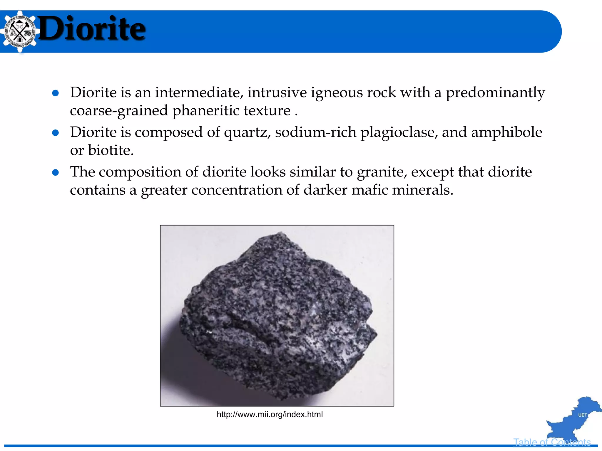 Diorite
 Diorite is an intermediate, intrusive igneous rock with a predominantly
coarse-grained phaneritic texture .
 Diorite is composed of quartz, sodium-rich plagioclase, and amphibole
or biotite.
 The composition of diorite looks similar to granite, except that diorite
contains a greater concentration of darker mafic minerals.
Table of Contents
http://www.mii.org/index.html
 