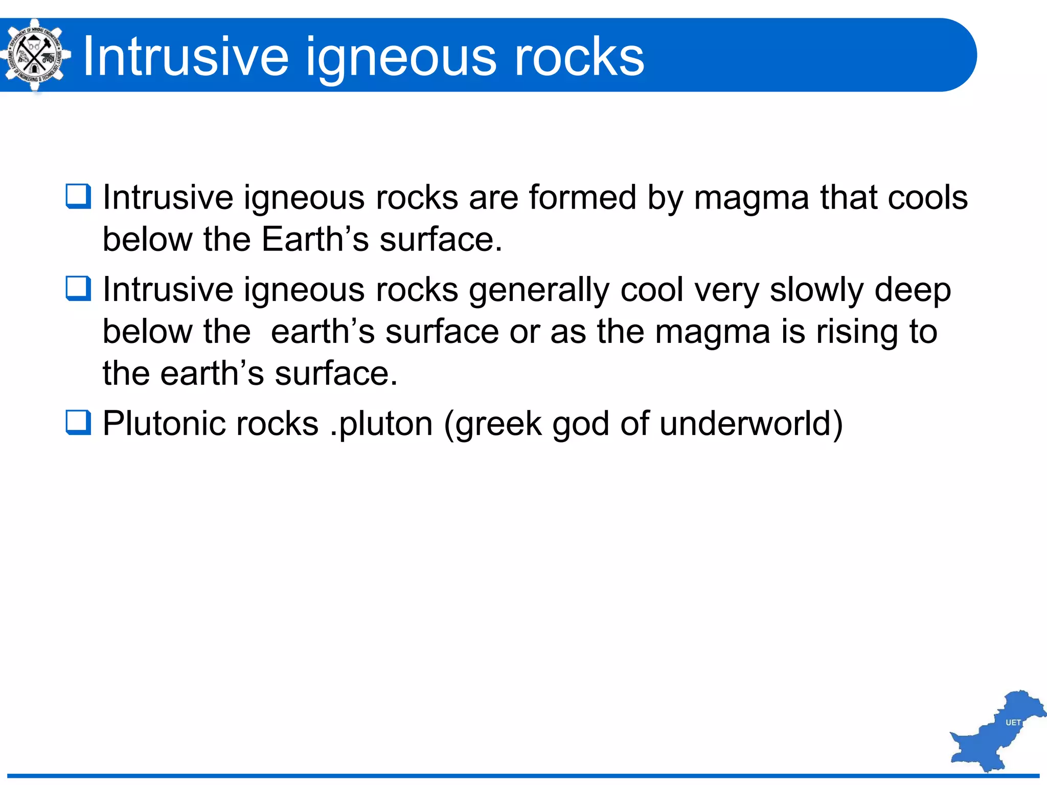  Intrusive igneous rocks are formed by magma that cools
below the Earth’s surface.
 Intrusive igneous rocks generally cool very slowly deep
below the earth’s surface or as the magma is rising to
the earth’s surface.
 Plutonic rocks .pluton (greek god of underworld)
Intrusive igneous rocks
 