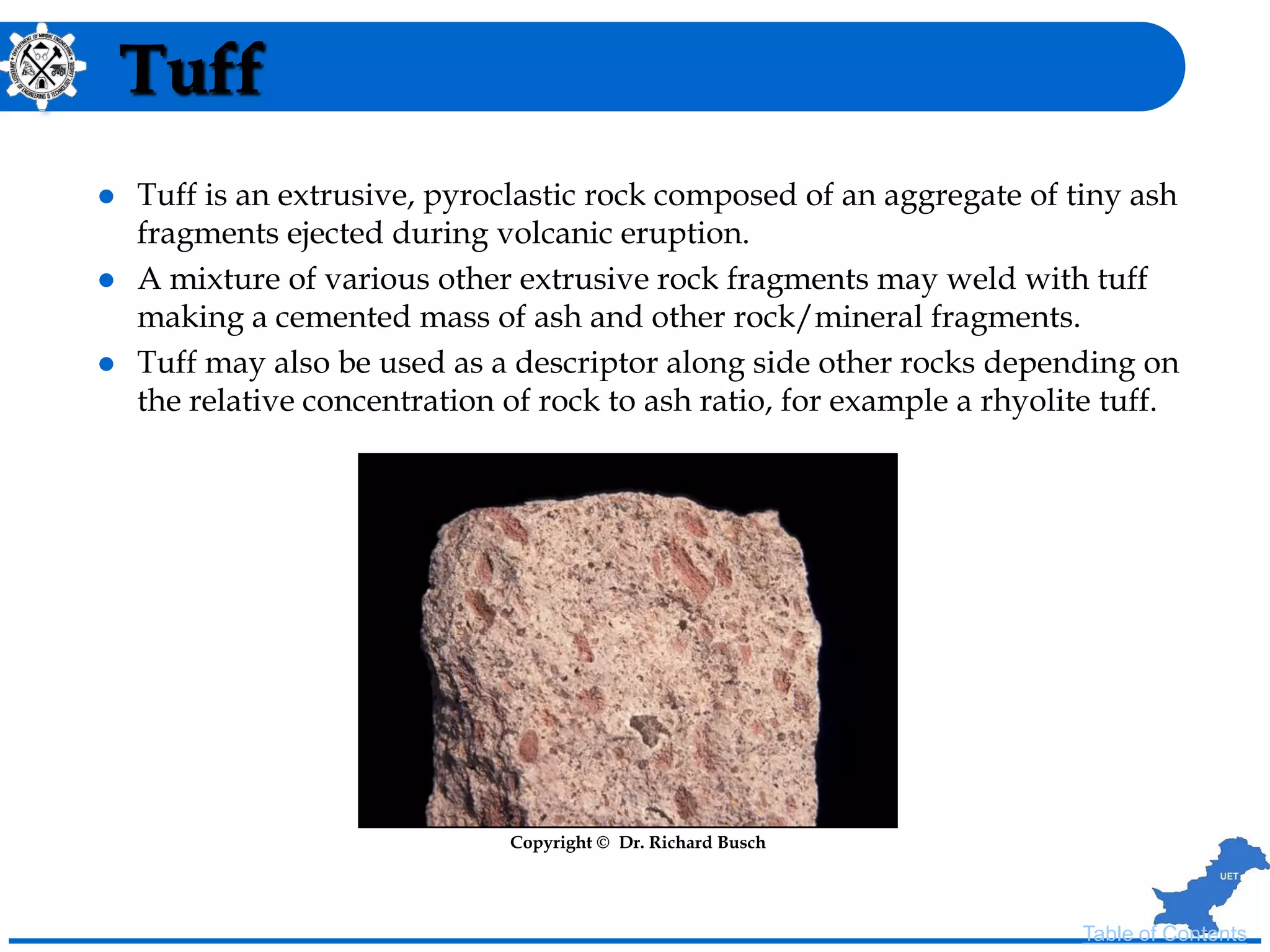 Tuff
 Tuff is an extrusive, pyroclastic rock composed of an aggregate of tiny ash
fragments ejected during volcanic eruption.
 A mixture of various other extrusive rock fragments may weld with tuff
making a cemented mass of ash and other rock/mineral fragments.
 Tuff may also be used as a descriptor along side other rocks depending on
the relative concentration of rock to ash ratio, for example a rhyolite tuff.
Copyright © Dr. Richard Busch
Table of Contents
 
