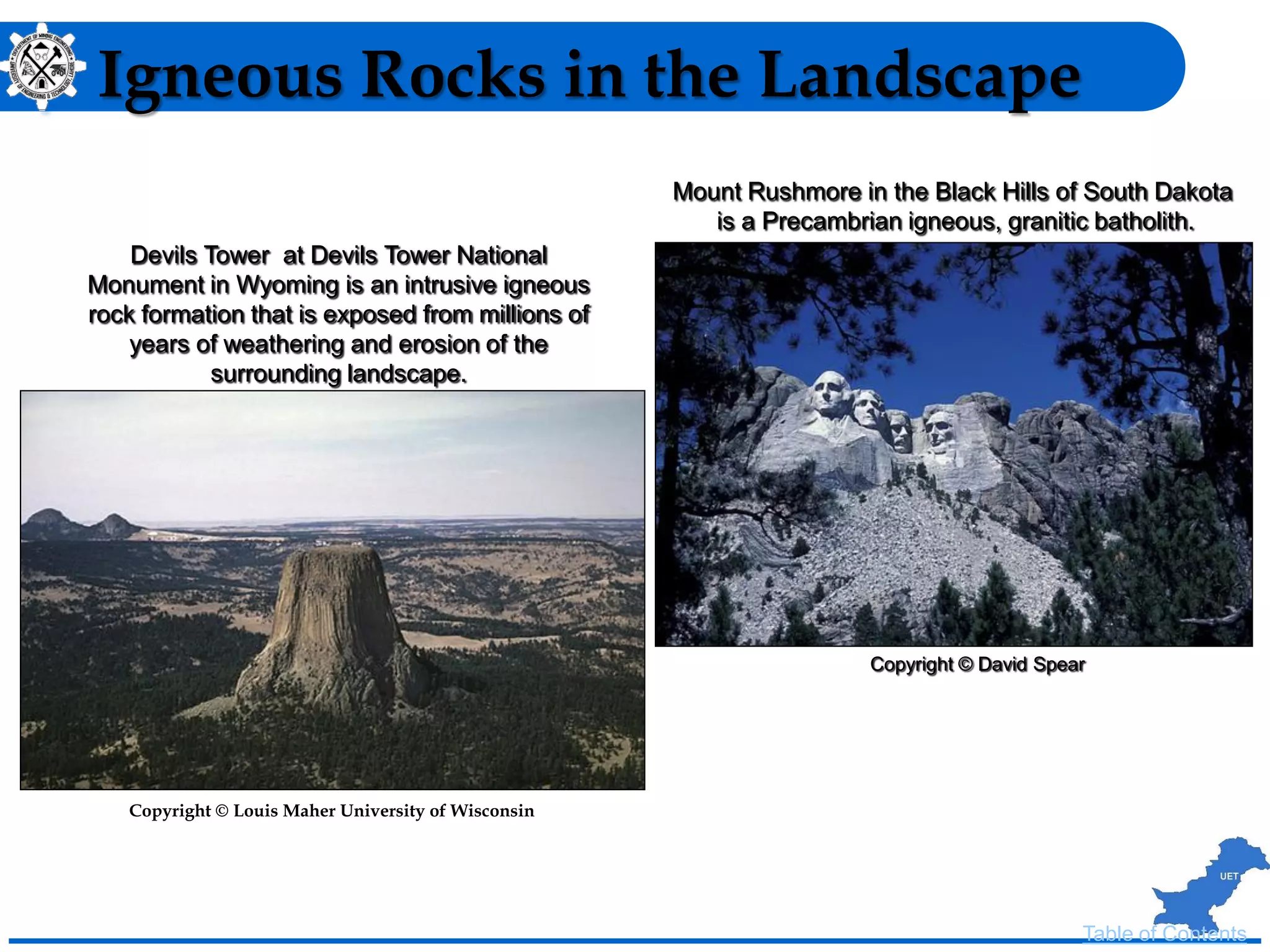 Igneous Rocks in the Landscape
Mount Rushmore in the Black Hills of South Dakota
is a Precambrian igneous, granitic batholith.
Copyright © David Spear
Table of Contents
Devils Tower at Devils Tower National
Monument in Wyoming is an intrusive igneous
rock formation that is exposed from millions of
years of weathering and erosion of the
surrounding landscape.
Copyright © Louis Maher University of Wisconsin
 