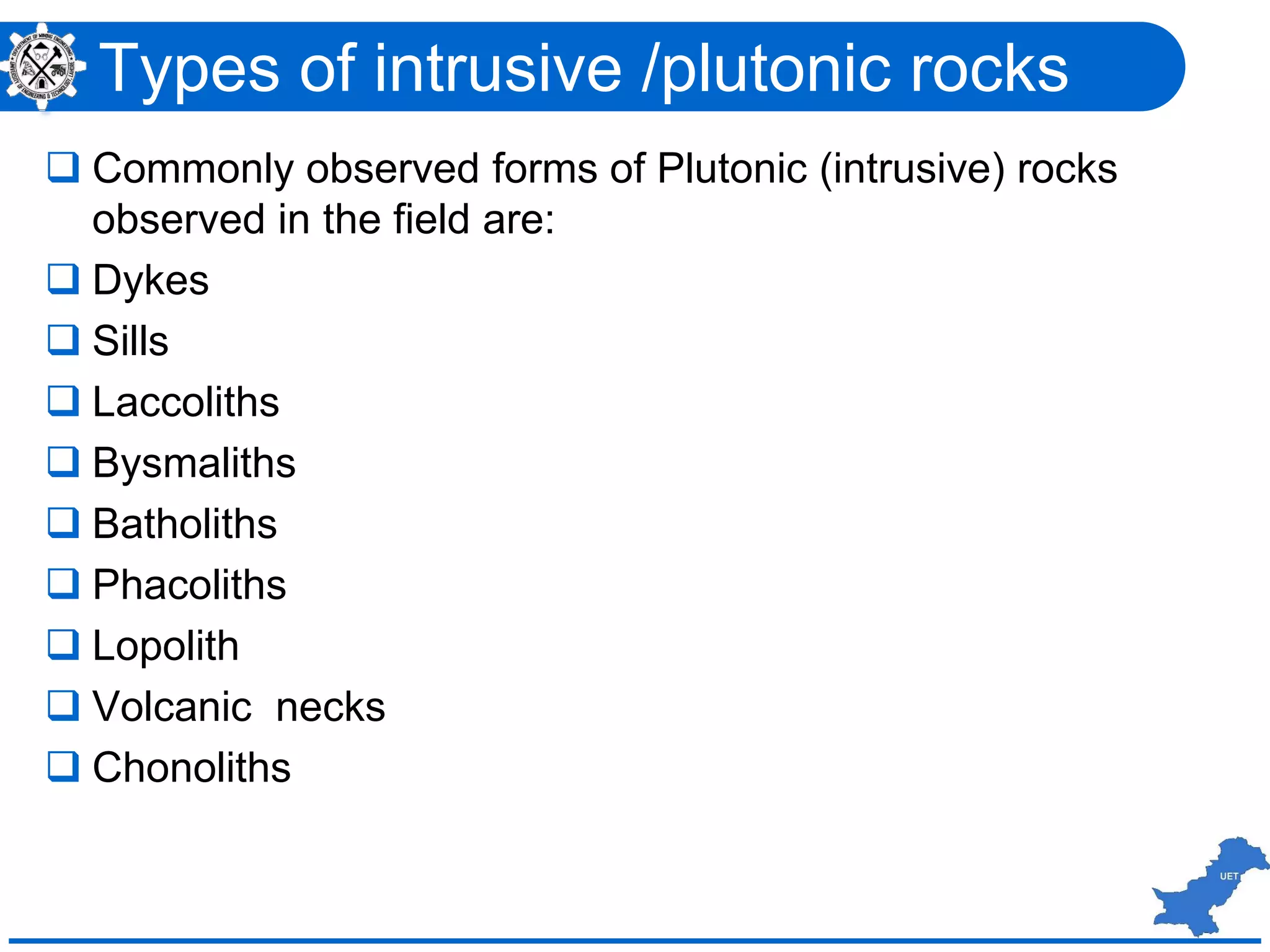  Commonly observed forms of Plutonic (intrusive) rocks
observed in the field are:
 Dykes
 Sills
 Laccoliths
 Bysmaliths
 Batholiths
 Phacoliths
 Lopolith
 Volcanic necks
 Chonoliths
Types of intrusive /plutonic rocks
 