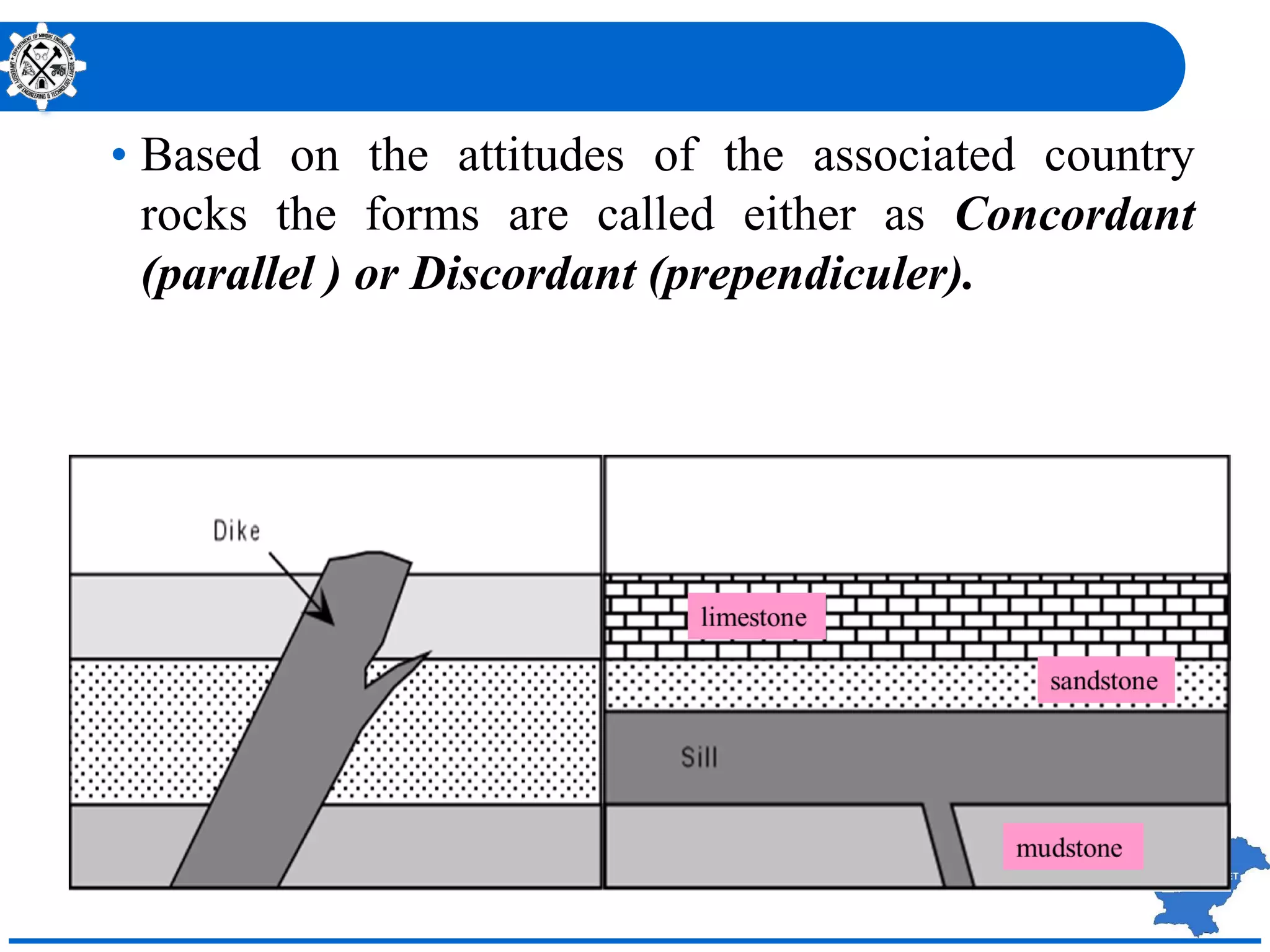 • Based on the attitudes of the associated country
rocks the forms are called either as Concordant
(parallel ) or Discordant (prependiculer).
 