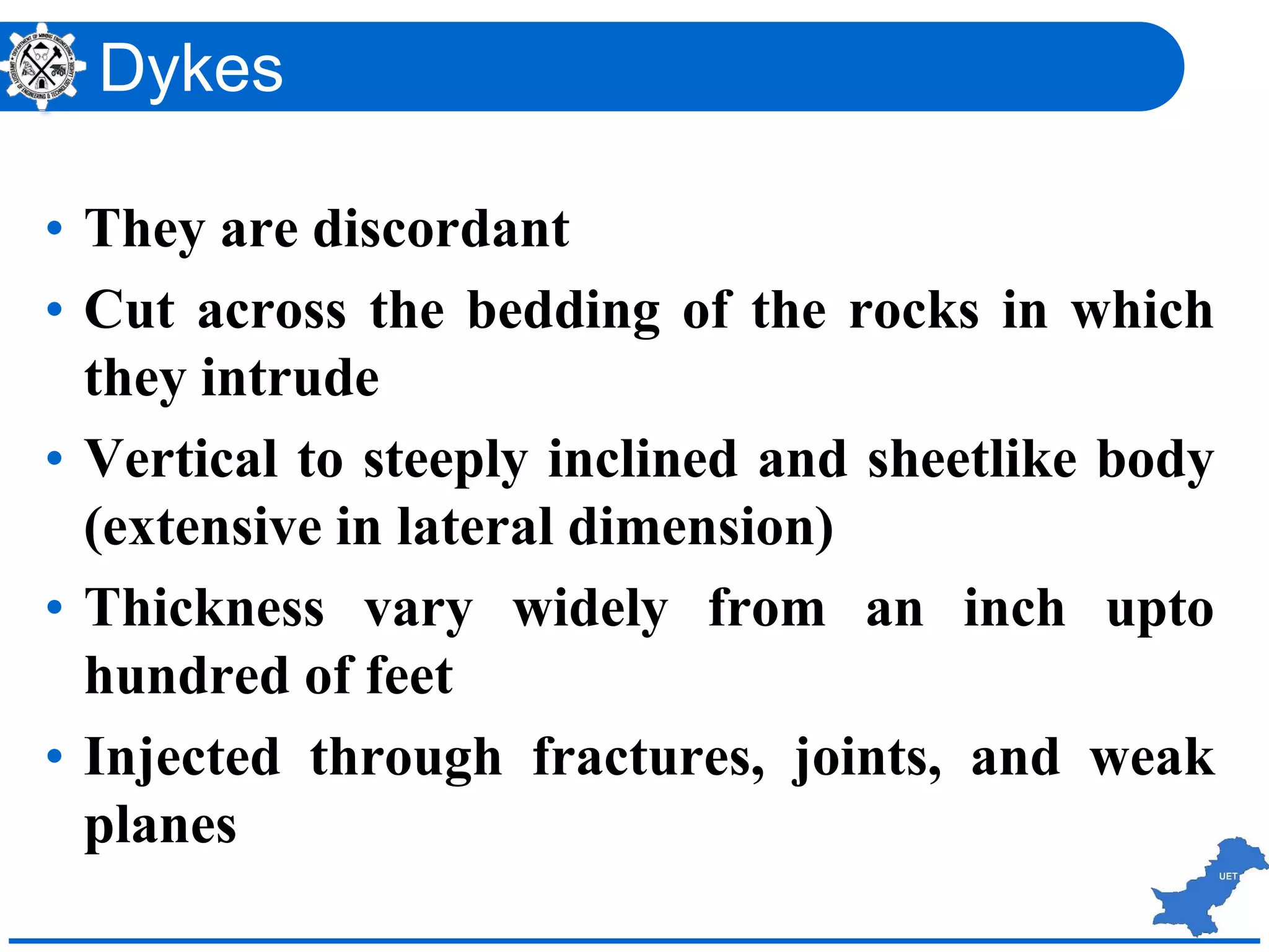 Dykes
• They are discordant
• Cut across the bedding of the rocks in which
they intrude
• Vertical to steeply inclined and sheetlike body
(extensive in lateral dimension)
• Thickness vary widely from an inch upto
hundred of feet
• Injected through fractures, joints, and weak
planes
 