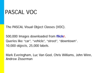 PASCAL VOC

The PASCAL Visual Object Classes (VOC).

500,000 Images downloaded from flickr.
Queries like “car”, “vehicle”, “street”, “downtown”.
10,000 objects, 25,000 labels.

Mark Everingham, Luc Van Gool, Chris Williams, John Winn,
Andrew Zisserman
 