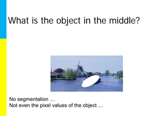 What is the object in the middle?




No segmentation …
Not even the pixel values of the object …
 
