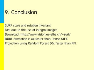 9. Conclusion

SURF scale and rotation invariant
Fast due to the use of integral images
Download: http://www.vision.ee.ethz.ch/~surf/
DURF extraction is 6x faster than Dense-SIFT.
Projection using Random Forest 50x faster than NN.
 