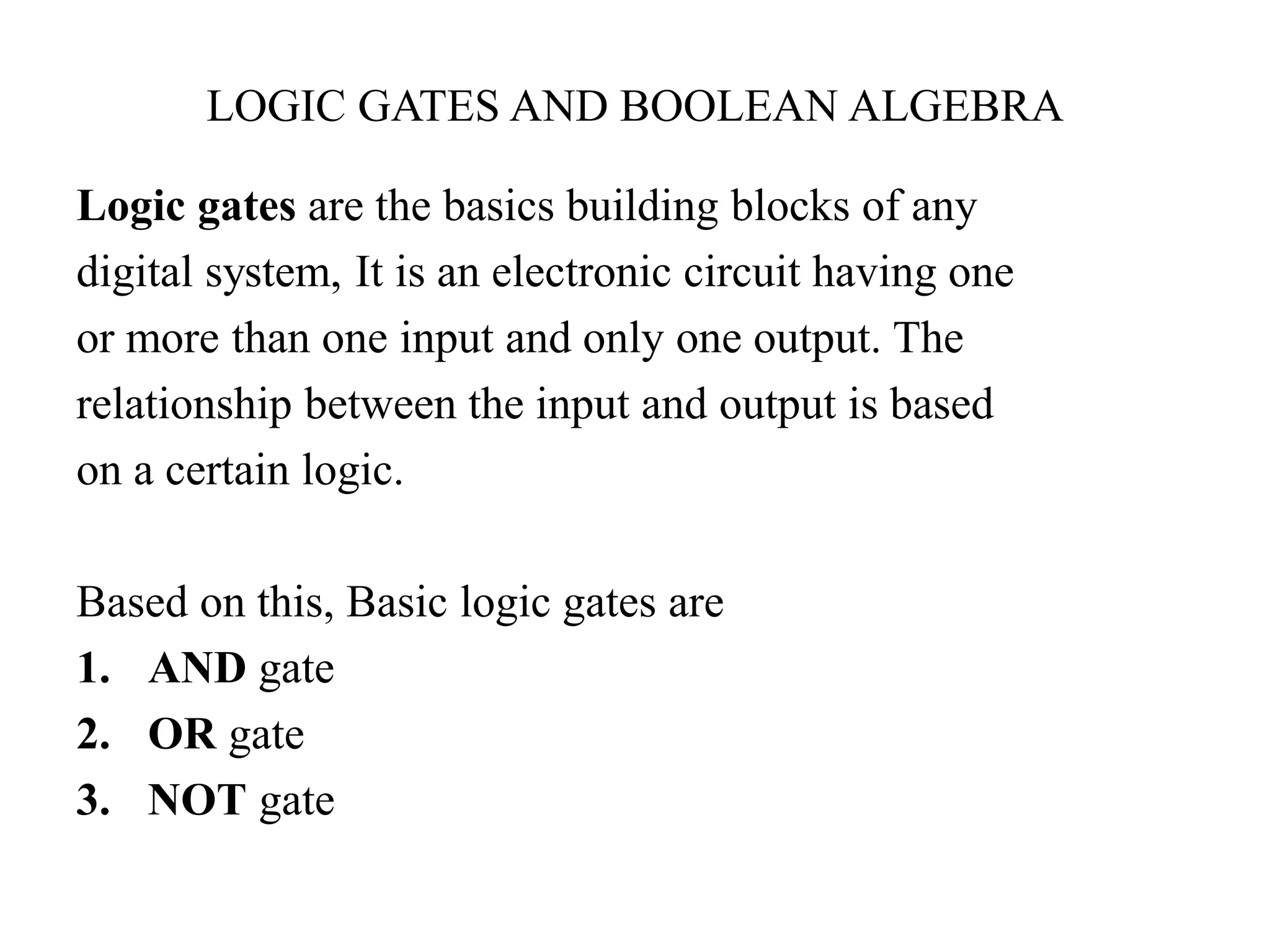 LOGIC GATES AND BOOLEAN ALGEBRA
Logic gates are the basics building blocks of any
digital system, It is an electronic circuit having one
or more than one input and only one output. The
relationship between the input and output is based
on a certain logic.
Based on this, Basic logic gates are
1. AND gate
2. OR gate
3. NOT gate
 