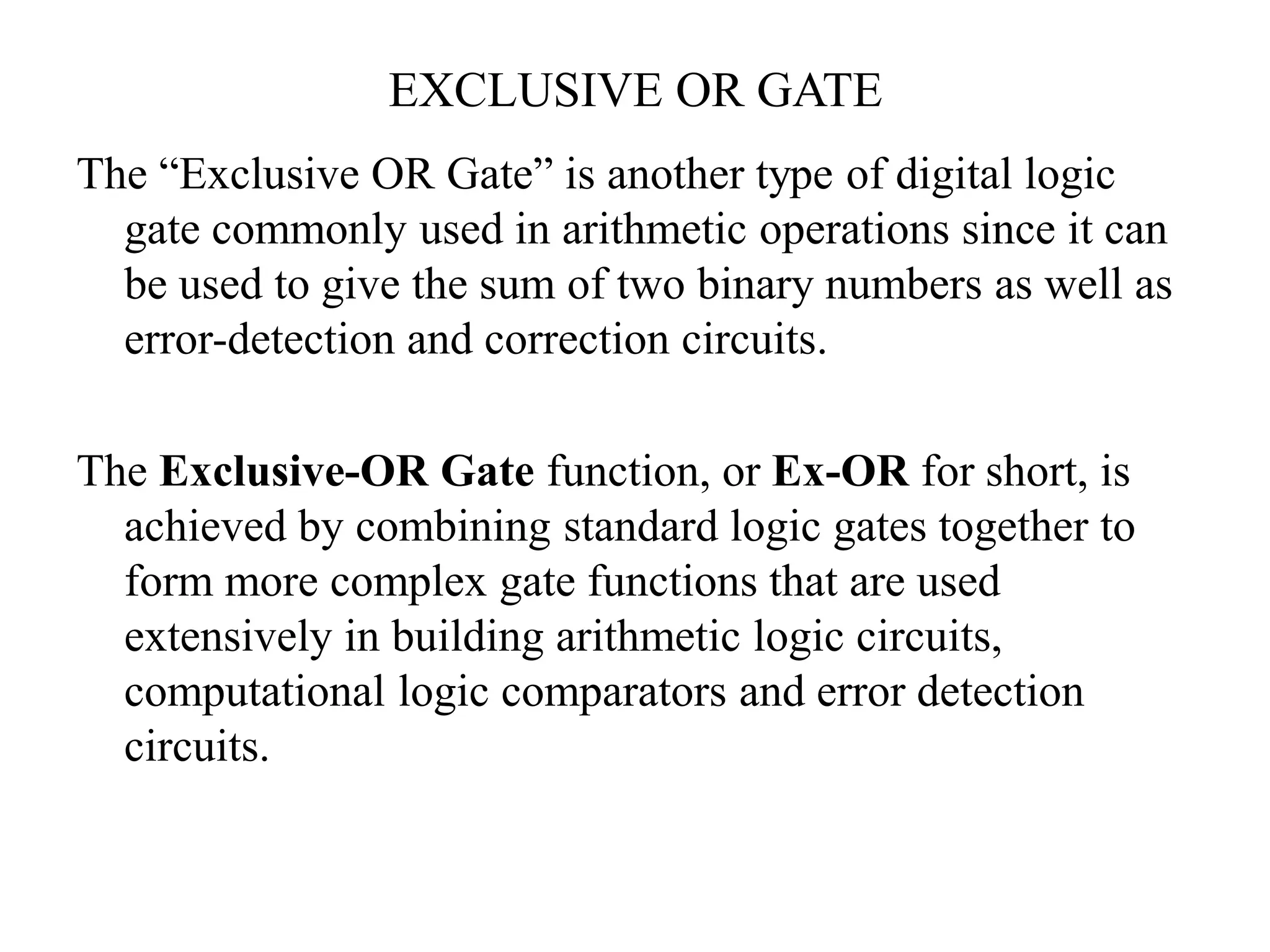 EXCLUSIVE OR GATE
The “Exclusive OR Gate” is another type of digital logic
gate commonly used in arithmetic operations since it can
be used to give the sum of two binary numbers as well as
error-detection and correction circuits.
The Exclusive-OR Gate function, or Ex-OR for short, is
achieved by combining standard logic gates together to
form more complex gate functions that are used
extensively in building arithmetic logic circuits,
computational logic comparators and error detection
circuits.
 