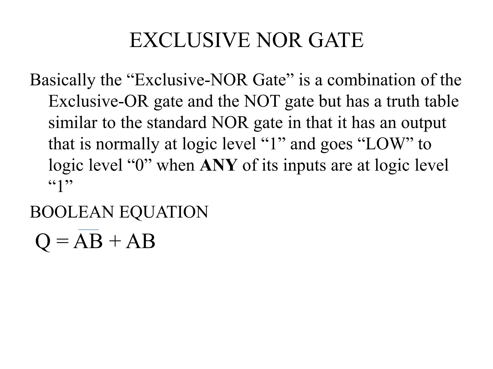 EXCLUSIVE NOR GATE
Basically the “Exclusive-NOR Gate” is a combination of the
Exclusive-OR gate and the NOT gate but has a truth table
similar to the standard NOR gate in that it has an output
that is normally at logic level “1” and goes “LOW” to
logic level “0” when ANY of its inputs are at logic level
“1”
BOOLEAN EQUATION
Q = AB + AB
 