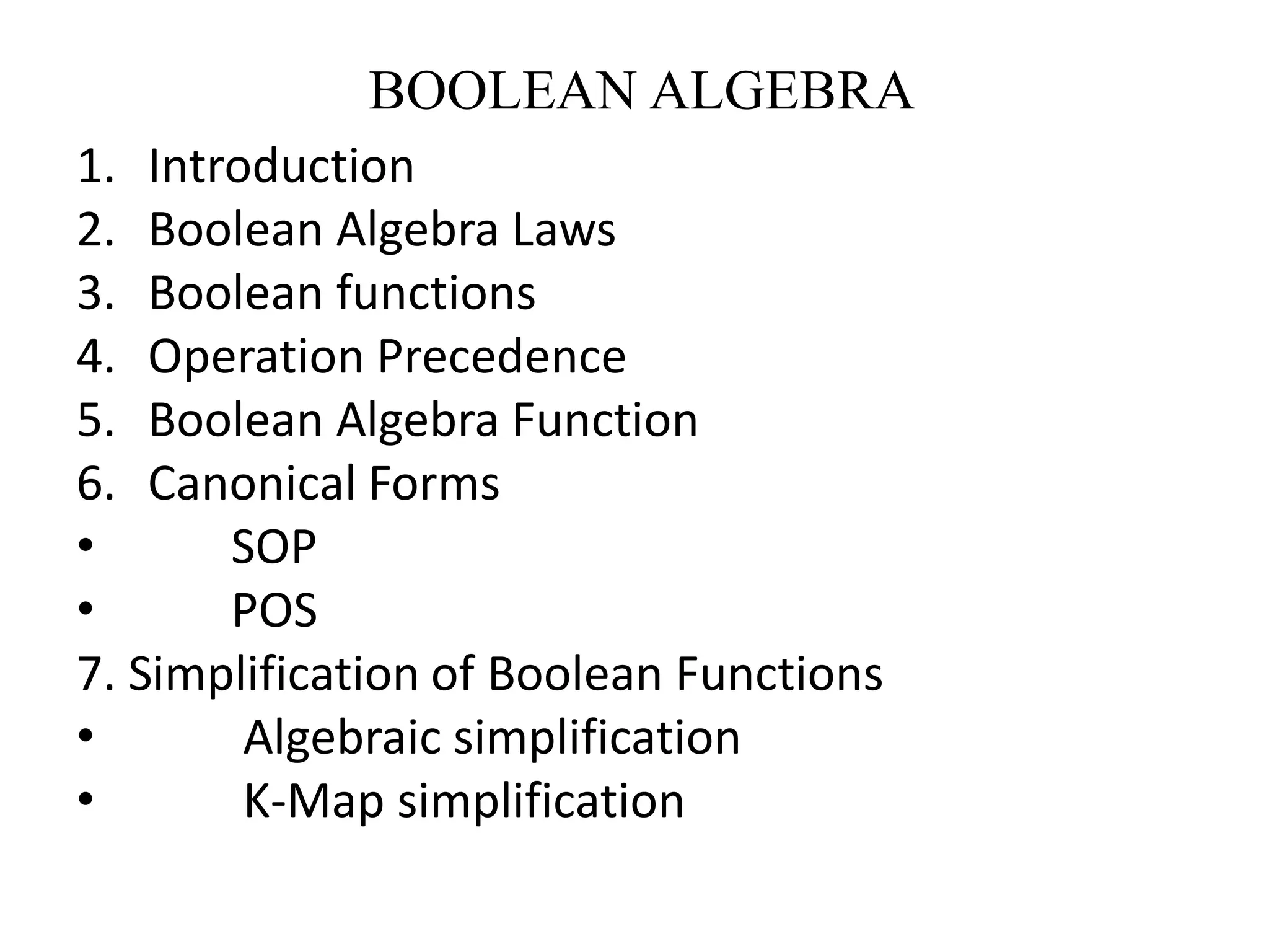 BOOLEAN ALGEBRA
1. Introduction
2. Boolean Algebra Laws
3. Boolean functions
4. Operation Precedence
5. Boolean Algebra Function
6. Canonical Forms
• SOP
• POS
7. Simplification of Boolean Functions
• Algebraic simplification
• K-Map simplification
 