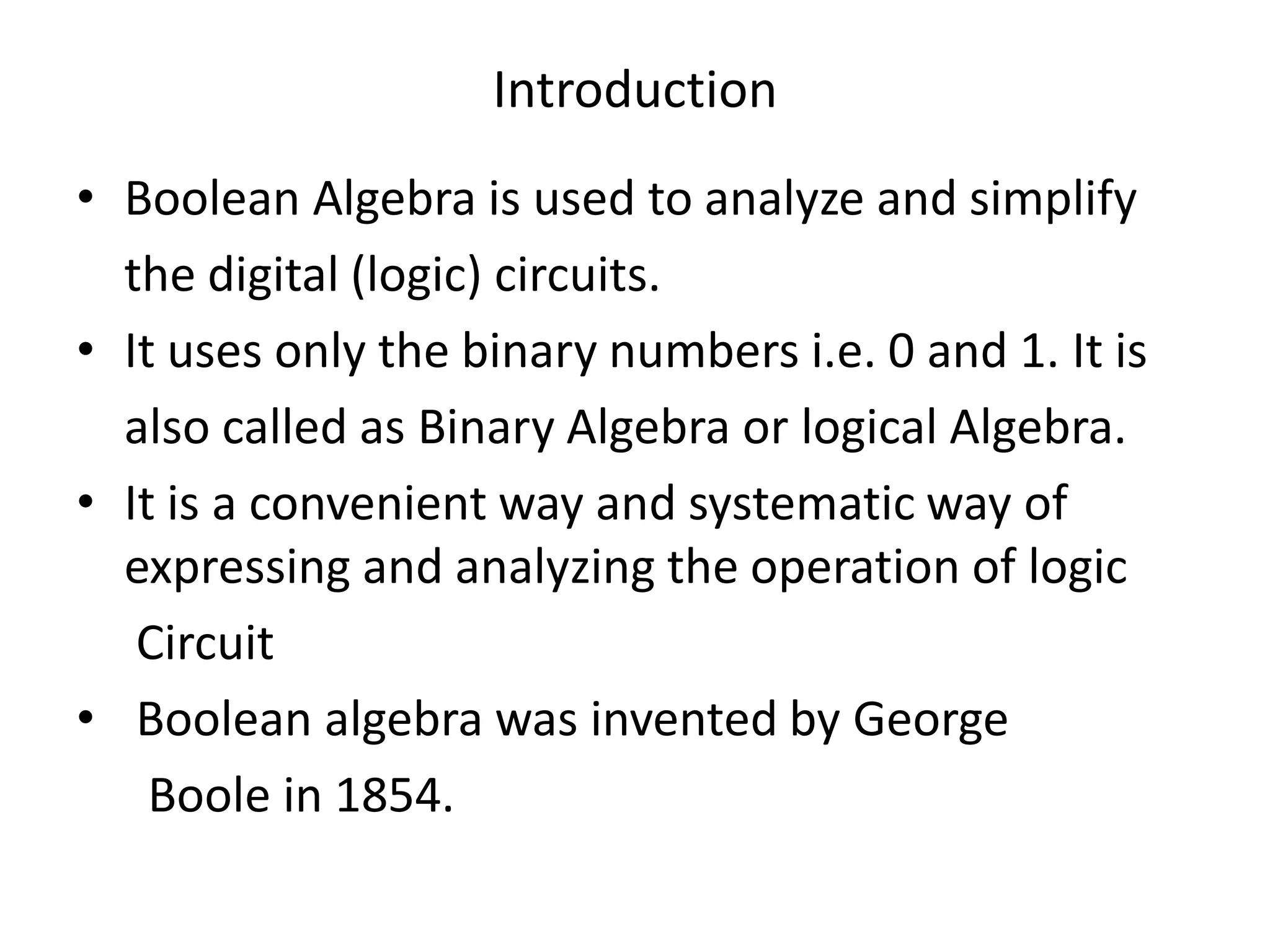 Introduction
• Boolean Algebra is used to analyze and simplify
the digital (logic) circuits.
• It uses only the binary numbers i.e. 0 and 1. It is
also called as Binary Algebra or logical Algebra.
• It is a convenient way and systematic way of
expressing and analyzing the operation of logic
Circuit
• Boolean algebra was invented by George
Boole in 1854.
 