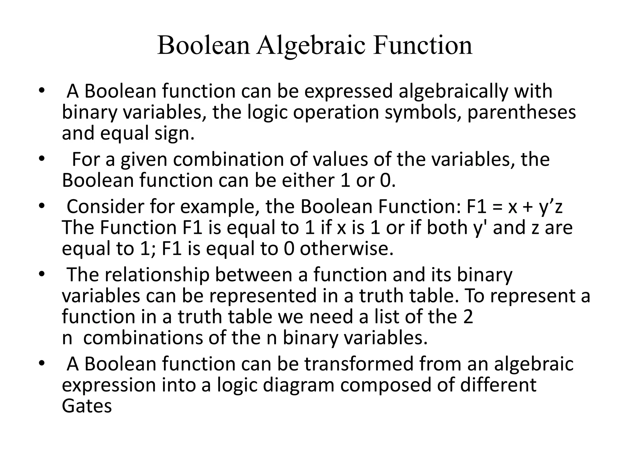 Boolean Algebraic Function
• A Boolean function can be expressed algebraically with
binary variables, the logic operation symbols, parentheses
and equal sign.
• For a given combination of values of the variables, the
Boolean function can be either 1 or 0.
• Consider for example, the Boolean Function: F1 = x + y’z
The Function F1 is equal to 1 if x is 1 or if both y' and z are
equal to 1; F1 is equal to 0 otherwise.
• The relationship between a function and its binary
variables can be represented in a truth table. To represent a
function in a truth table we need a list of the 2
n combinations of the n binary variables.
• A Boolean function can be transformed from an algebraic
expression into a logic diagram composed of different
Gates
 