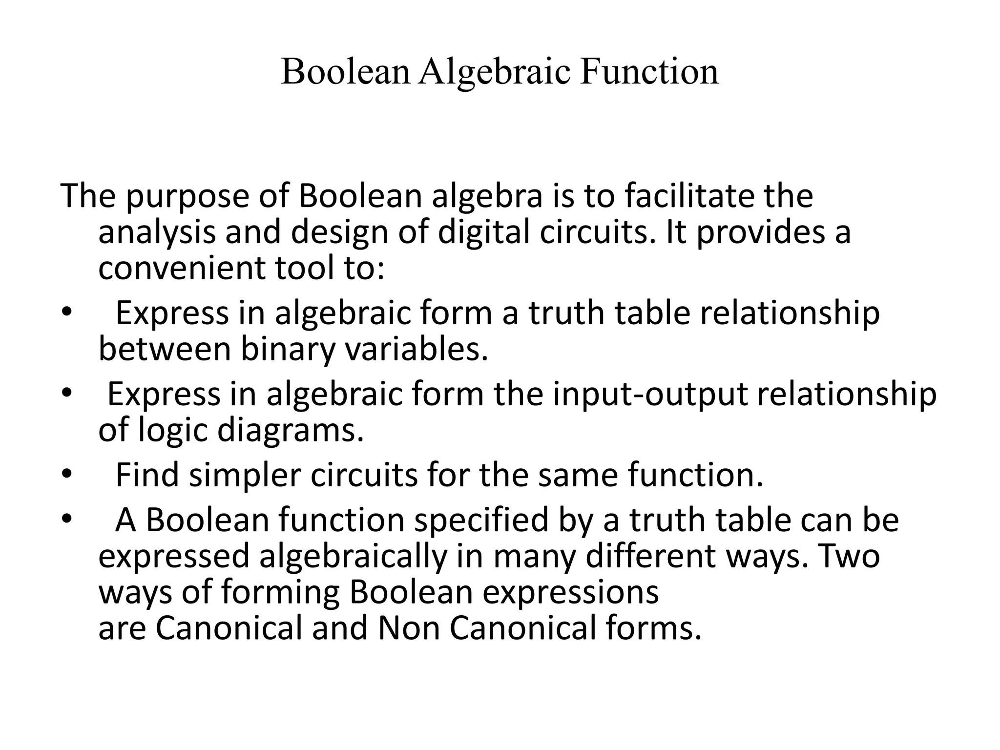 Boolean Algebraic Function
The purpose of Boolean algebra is to facilitate the
analysis and design of digital circuits. It provides a
convenient tool to:
• Express in algebraic form a truth table relationship
between binary variables.
• Express in algebraic form the input-output relationship
of logic diagrams.
• Find simpler circuits for the same function.
• A Boolean function specified by a truth table can be
expressed algebraically in many different ways. Two
ways of forming Boolean expressions
are Canonical and Non Canonical forms.
 
