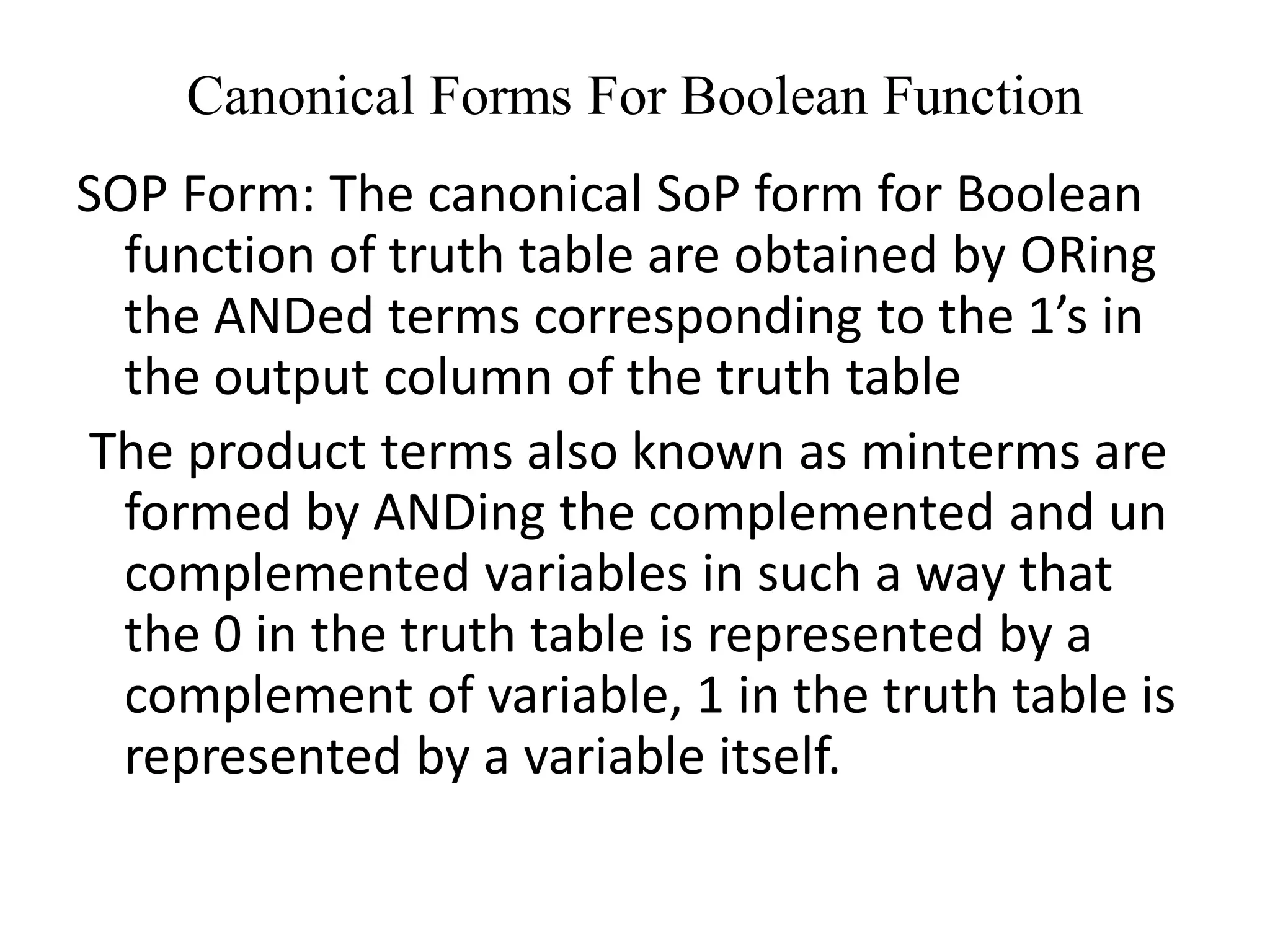 Canonical Forms For Boolean Function
SOP Form: The canonical SoP form for Boolean
function of truth table are obtained by ORing
the ANDed terms corresponding to the 1’s in
the output column of the truth table
The product terms also known as minterms are
formed by ANDing the complemented and un
complemented variables in such a way that
the 0 in the truth table is represented by a
complement of variable, 1 in the truth table is
represented by a variable itself.
 