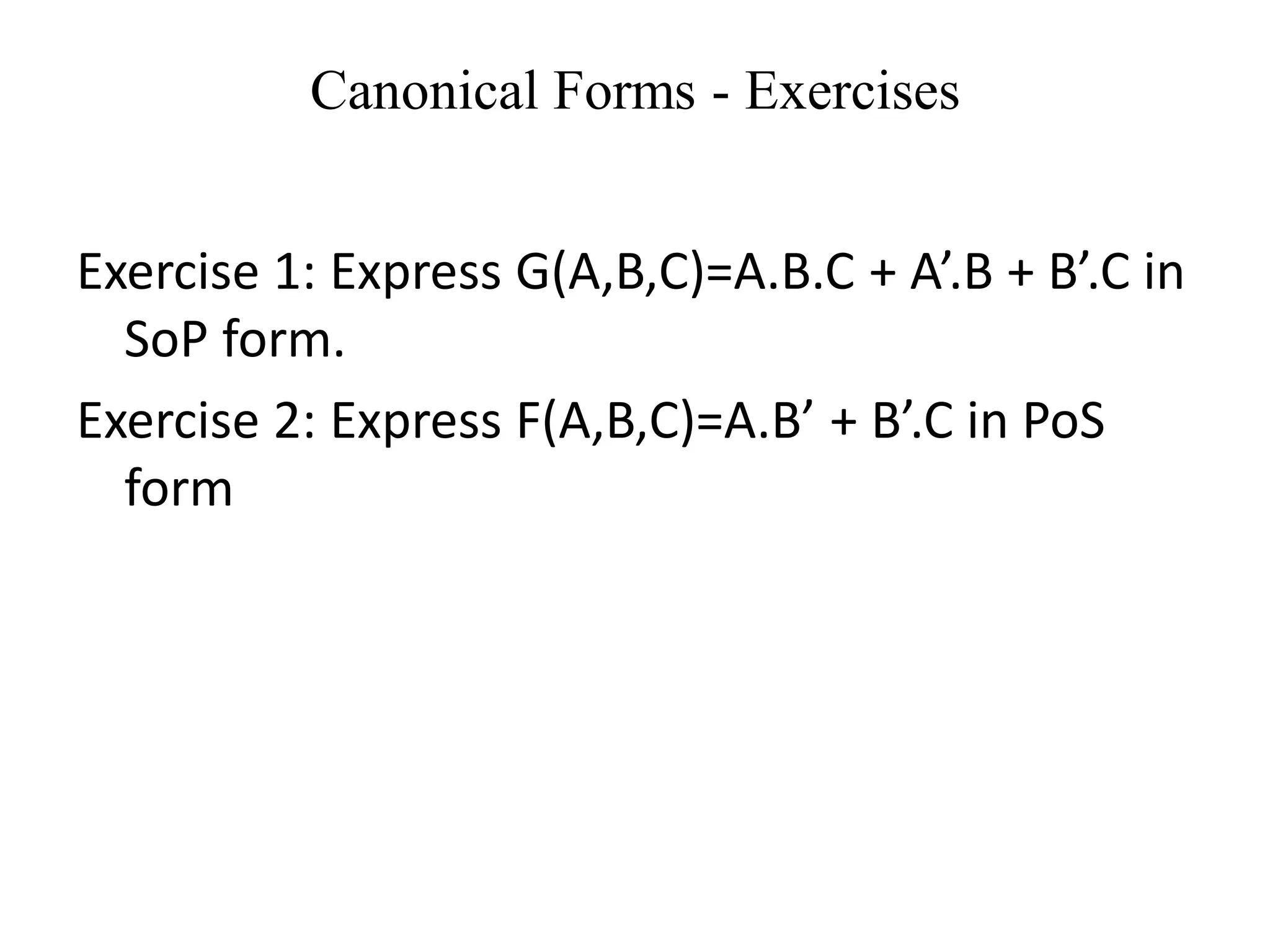 Canonical Forms - Exercises
Exercise 1: Express G(A,B,C)=A.B.C + A’.B + B’.C in
SoP form.
Exercise 2: Express F(A,B,C)=A.B’ + B’.C in PoS
form
 
