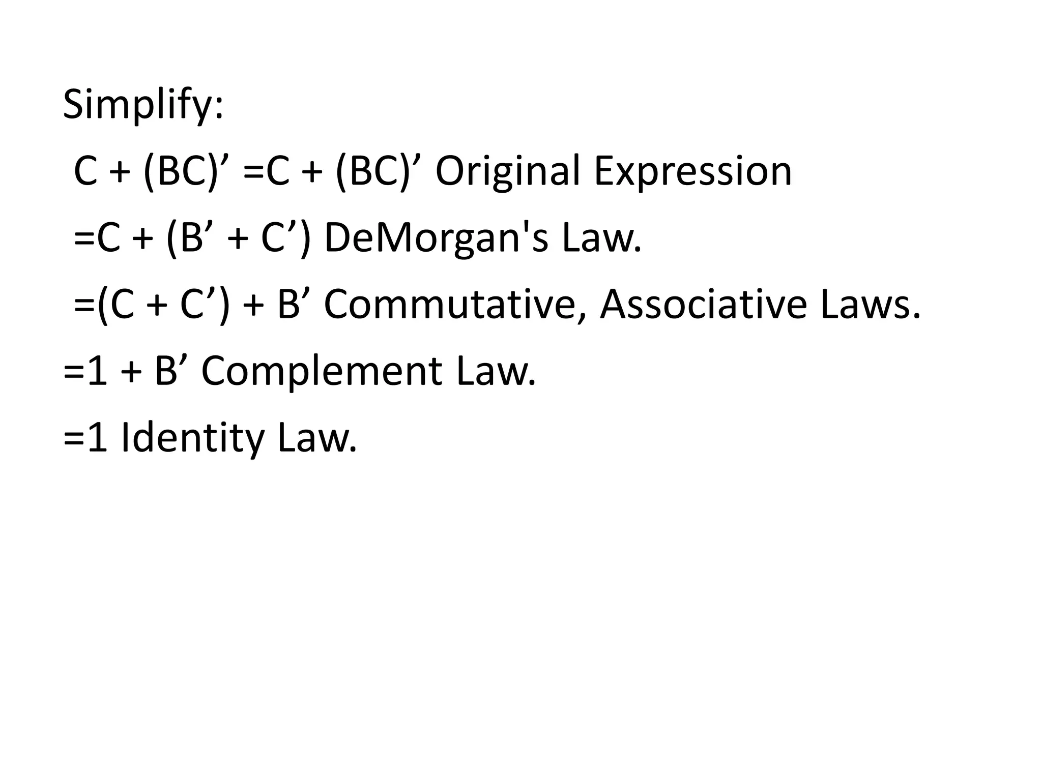 Simplify:
C + (BC)’ =C + (BC)’ Original Expression
=C + (B’ + C’) DeMorgan's Law.
=(C + C’) + B’ Commutative, Associative Laws.
=1 + B’ Complement Law.
=1 Identity Law.
 