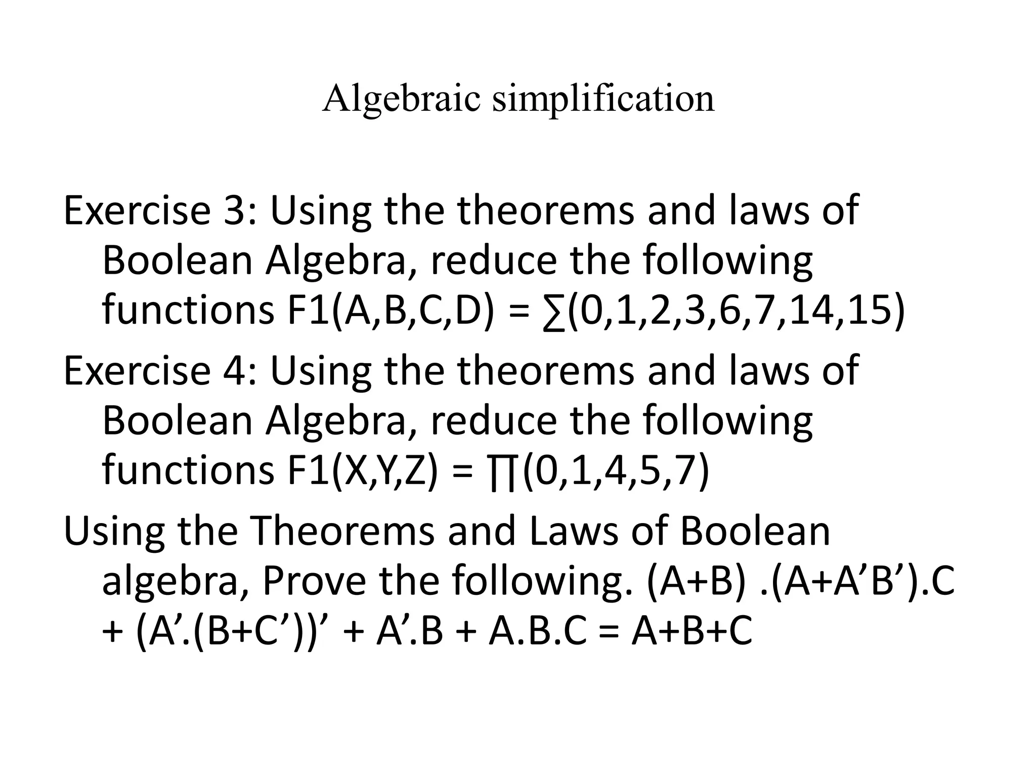 Algebraic simplification
Exercise 3: Using the theorems and laws of
Boolean Algebra, reduce the following
functions F1(A,B,C,D) = ∑(0,1,2,3,6,7,14,15)
Exercise 4: Using the theorems and laws of
Boolean Algebra, reduce the following
functions F1(X,Y,Z) = ∏(0,1,4,5,7)
Using the Theorems and Laws of Boolean
algebra, Prove the following. (A+B) .(A+A’B’).C
+ (A’.(B+C’))’ + A’.B + A.B.C = A+B+C
 