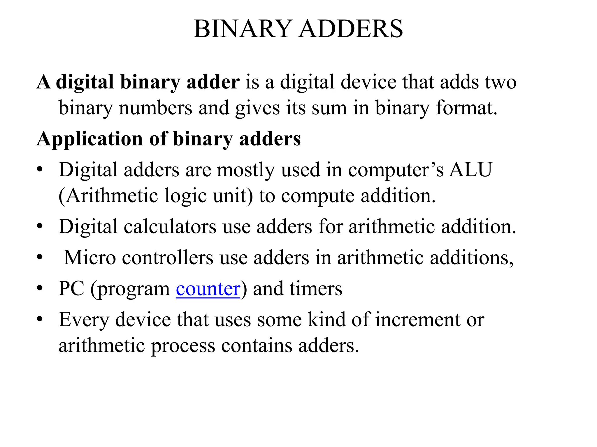 BINARY ADDERS
A digital binary adder is a digital device that adds two
binary numbers and gives its sum in binary format.
Application of binary adders
• Digital adders are mostly used in computer’s ALU
(Arithmetic logic unit) to compute addition.
• Digital calculators use adders for arithmetic addition.
• Micro controllers use adders in arithmetic additions,
• PC (program counter) and timers
• Every device that uses some kind of increment or
arithmetic process contains adders.
 