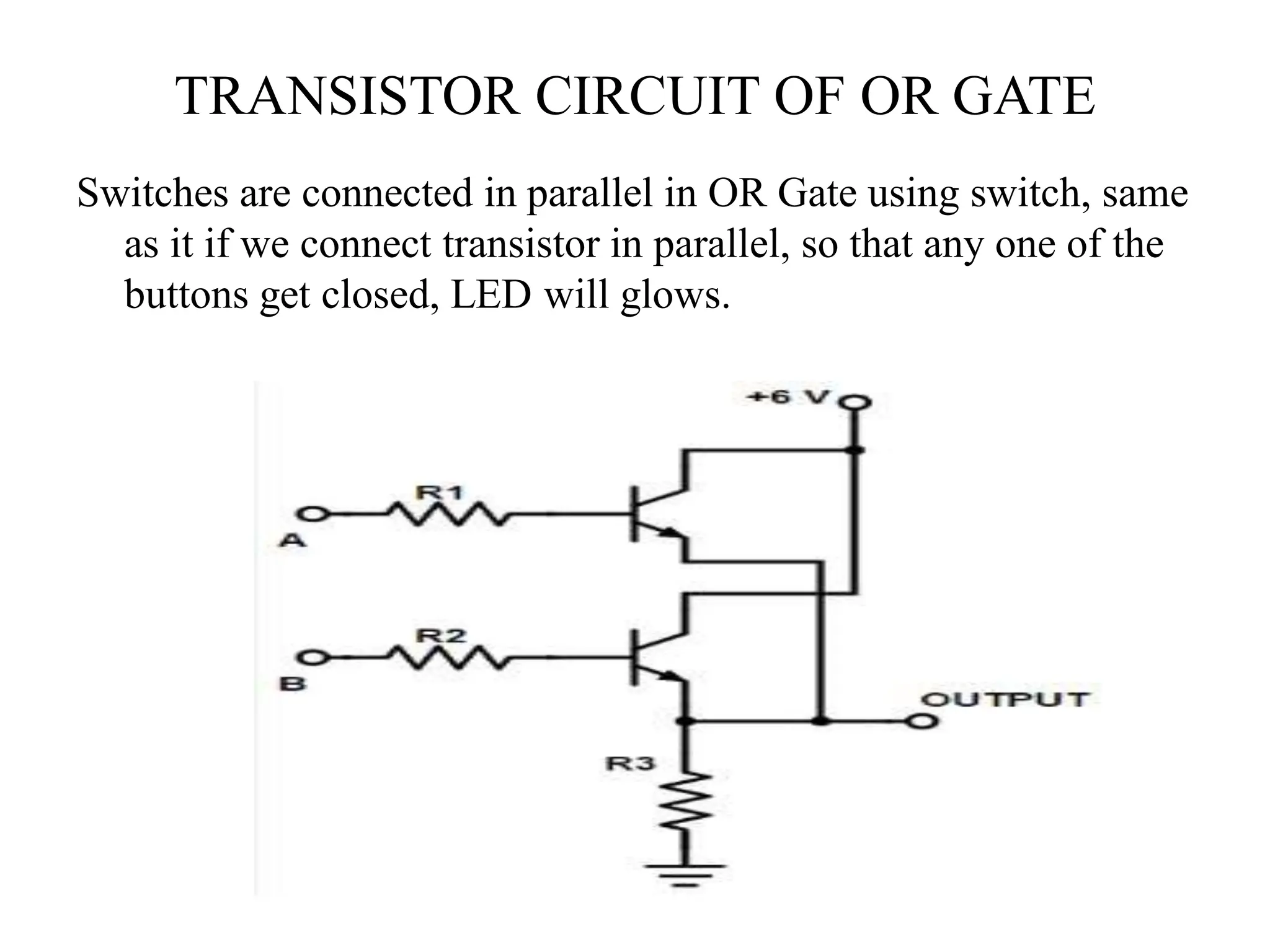 TRANSISTOR CIRCUIT OF OR GATE
Switches are connected in parallel in OR Gate using switch, same
as it if we connect transistor in parallel, so that any one of the
buttons get closed, LED will glows.
 
