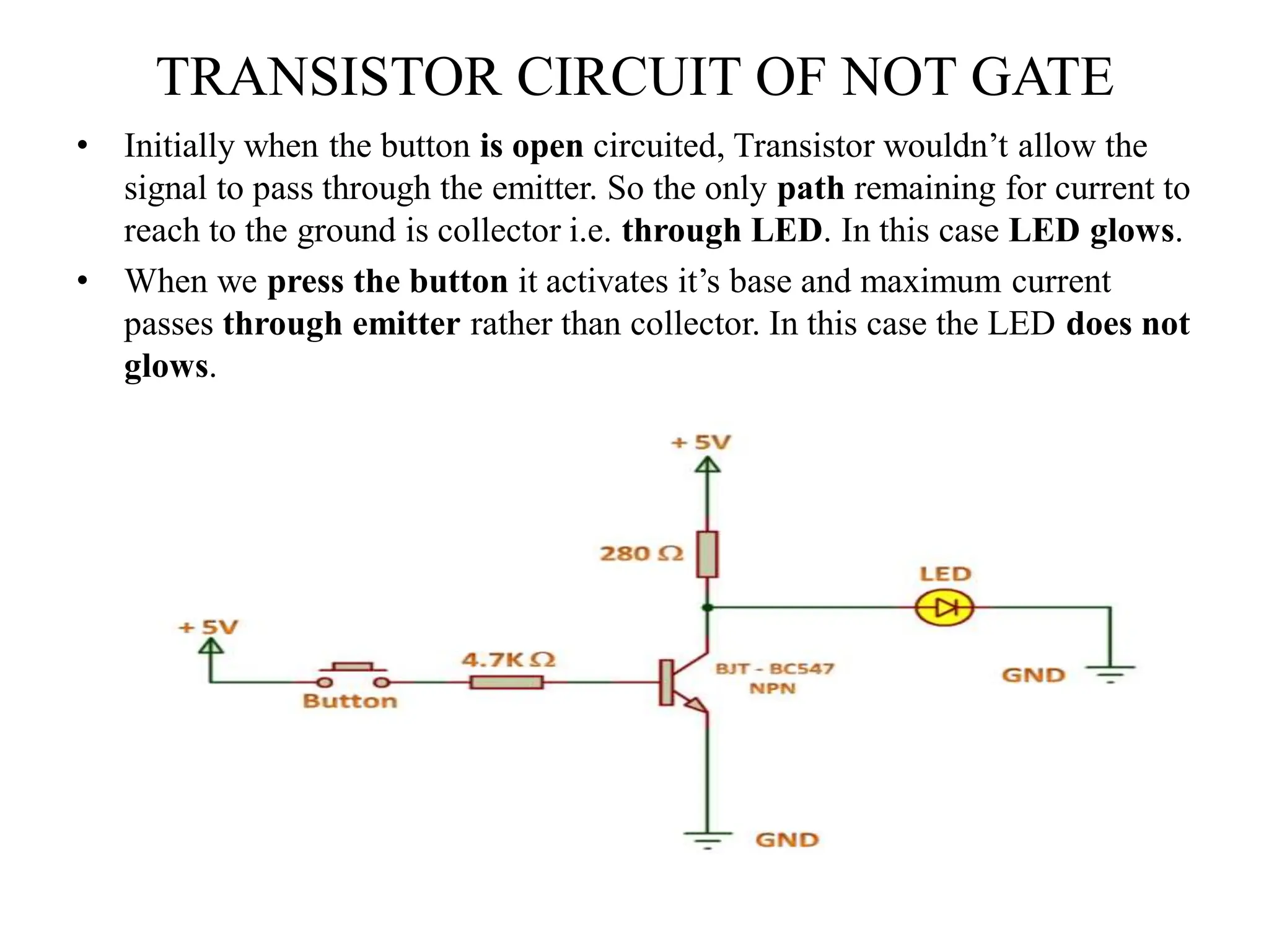 TRANSISTOR CIRCUIT OF NOT GATE
• Initially when the button is open circuited, Transistor wouldn’t allow the
signal to pass through the emitter. So the only path remaining for current to
reach to the ground is collector i.e. through LED. In this case LED glows.
• When we press the button it activates it’s base and maximum current
passes through emitter rather than collector. In this case the LED does not
glows.
 