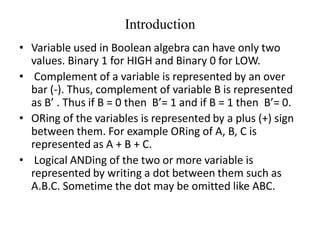 Introduction
• Variable used in Boolean algebra can have only two
values. Binary 1 for HIGH and Binary 0 for LOW.
• Complement of a variable is represented by an over
bar (-). Thus, complement of variable B is represented
as B’ . Thus if B = 0 then B’= 1 and if B = 1 then B’= 0.
• ORing of the variables is represented by a plus (+) sign
between them. For example ORing of A, B, C is
represented as A + B + C.
• Logical ANDing of the two or more variable is
represented by writing a dot between them such as
A.B.C. Sometime the dot may be omitted like ABC.
 
