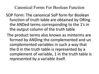 Canonical Forms For Boolean Function
SOP Form: The canonical SoP form for Boolean
function of truth table are obtained by ORing
the ANDed terms corresponding to the 1’s in
the output column of the truth table
The product terms also known as minterms are
formed by ANDing the complemented and un
complemented variables in such a way that
the 0 in the truth table is represented by a
complement of variable, 1 in the truth table is
represented by a variable itself.
 