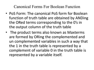 Canonical Forms For Boolean Function
• PoS Form: The canonical PoS form for Boolean
function of truth table are obtained by ANDing
the ORed terms corresponding to the 0’s in
the output column of the truth table
• The product terms also known as Maxterms
are formed by ORing the complemented and
un complemented variables in such a way that
the 1 in the truth table is represented by a
complement of variable 0 in the truth table is
represented by a variable itself.
 