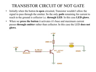 TRANSISTOR CIRCUIT OF NOT GATE
• Initially when the button is open circuited, Transistor wouldn’t allow the
signal to pass through the emitter. So the only path remaining for current to
reach to the ground is collector i.e. through LED. In this case LED glows.
• When we press the button it activates it’s base and maximum current
passes through emitter rather than collector. In this case the LED does not
glows.
 