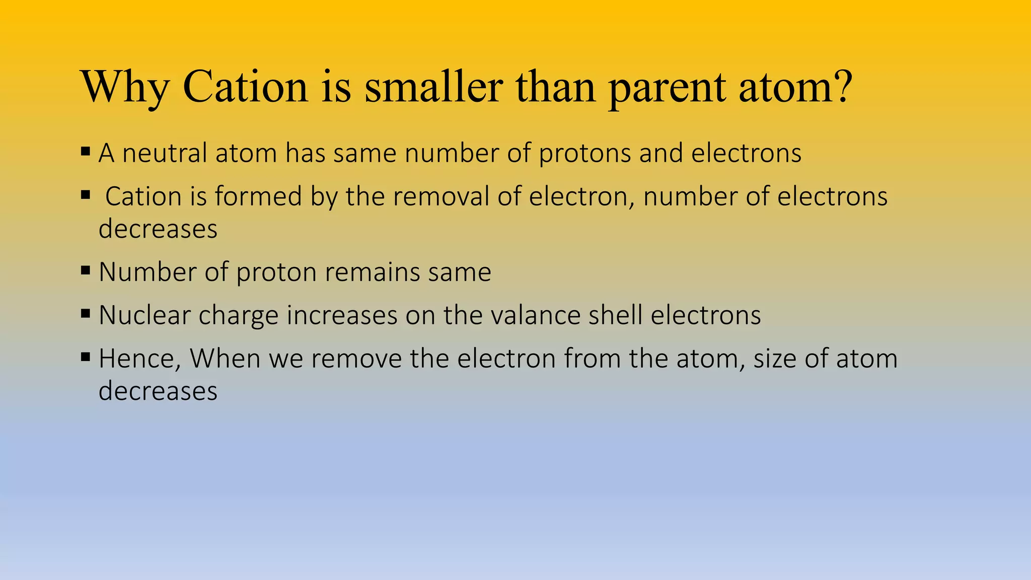 Why Cation is smaller than parent atom?
 A neutral atom has same number of protons and electrons
 Cation is formed by the removal of electron, number of electrons
decreases
 Number of proton remains same
 Nuclear charge increases on the valance shell electrons
 Hence, When we remove the electron from the atom, size of atom
decreases
 