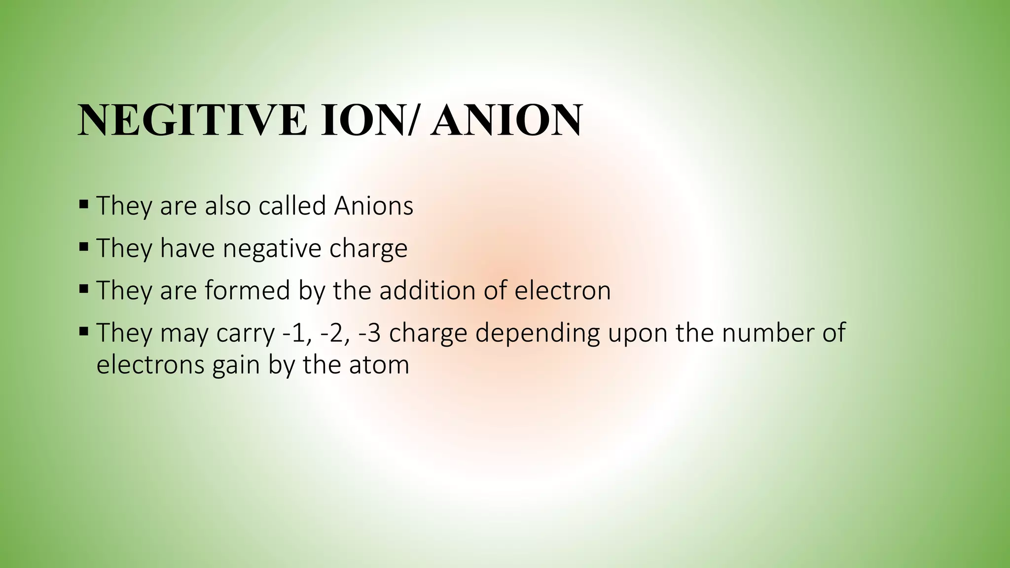 NEGITIVE ION/ ANION
 They are also called Anions
 They have negative charge
 They are formed by the addition of electron
 They may carry -1, -2, -3 charge depending upon the number of
electrons gain by the atom
 