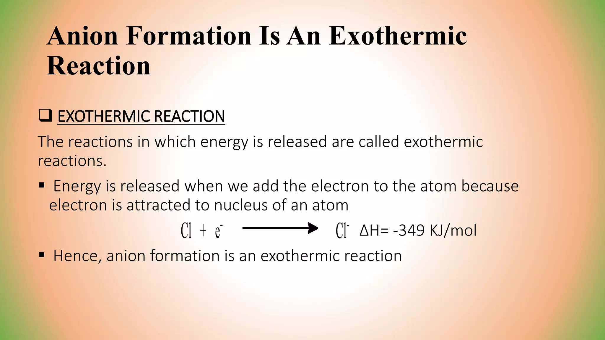 Anion Formation Is An Exothermic
Reaction
 EXOTHERMIC REACTION
The reactions in which energy is released are called exothermic
reactions.
 Energy is released when we add the electron to the atom because
electron is attracted to nucleus of an atom
ΔH= -349 KJ/mol
 Hence, anion formation is an exothermic reaction
 