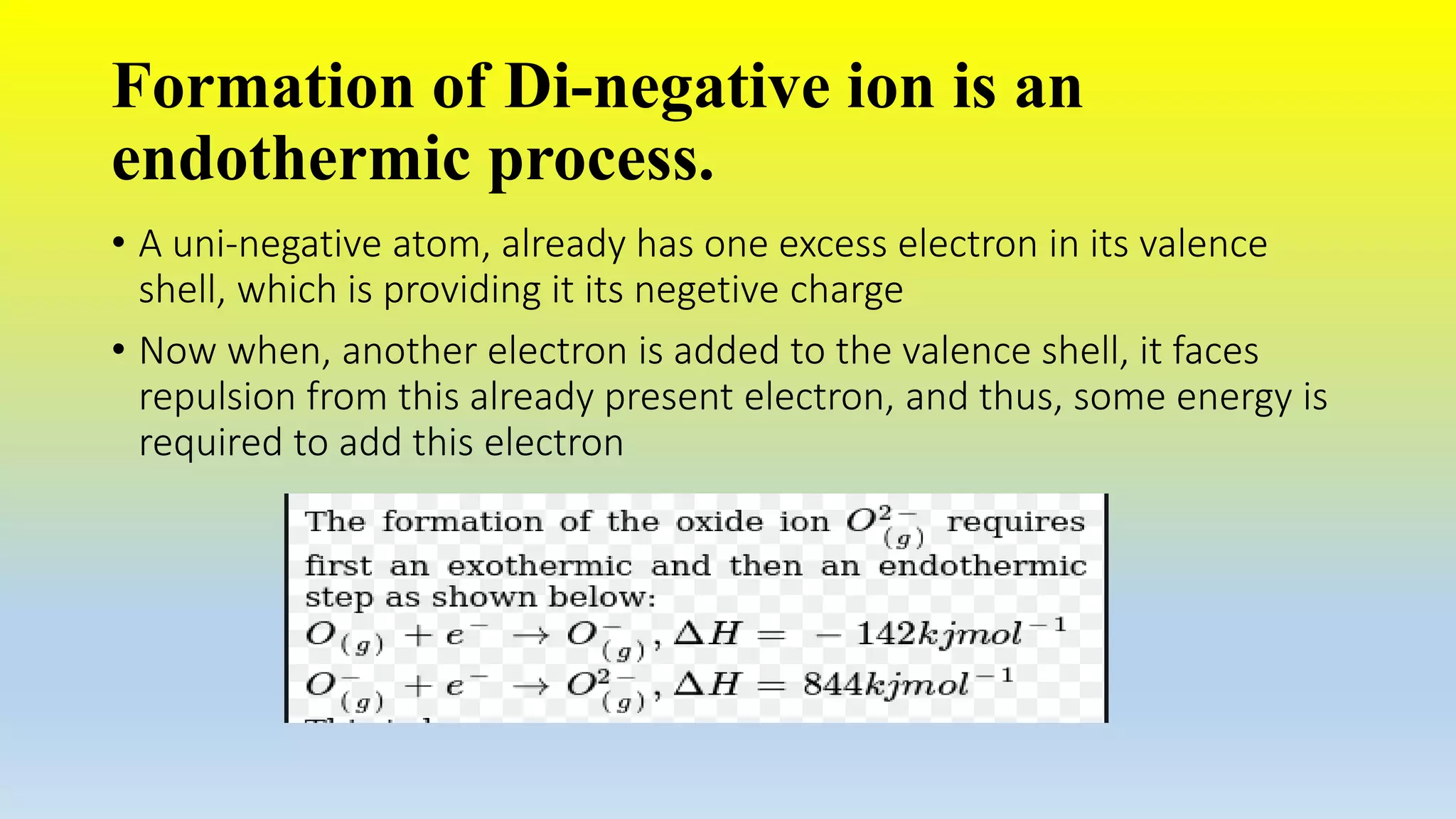 Formation of Di-negative ion is an
endothermic process.
• A uni-negative atom, already has one excess electron in its valence
shell, which is providing it its negetive charge
• Now when, another electron is added to the valence shell, it faces
repulsion from this already present electron, and thus, some energy is
required to add this electron
 