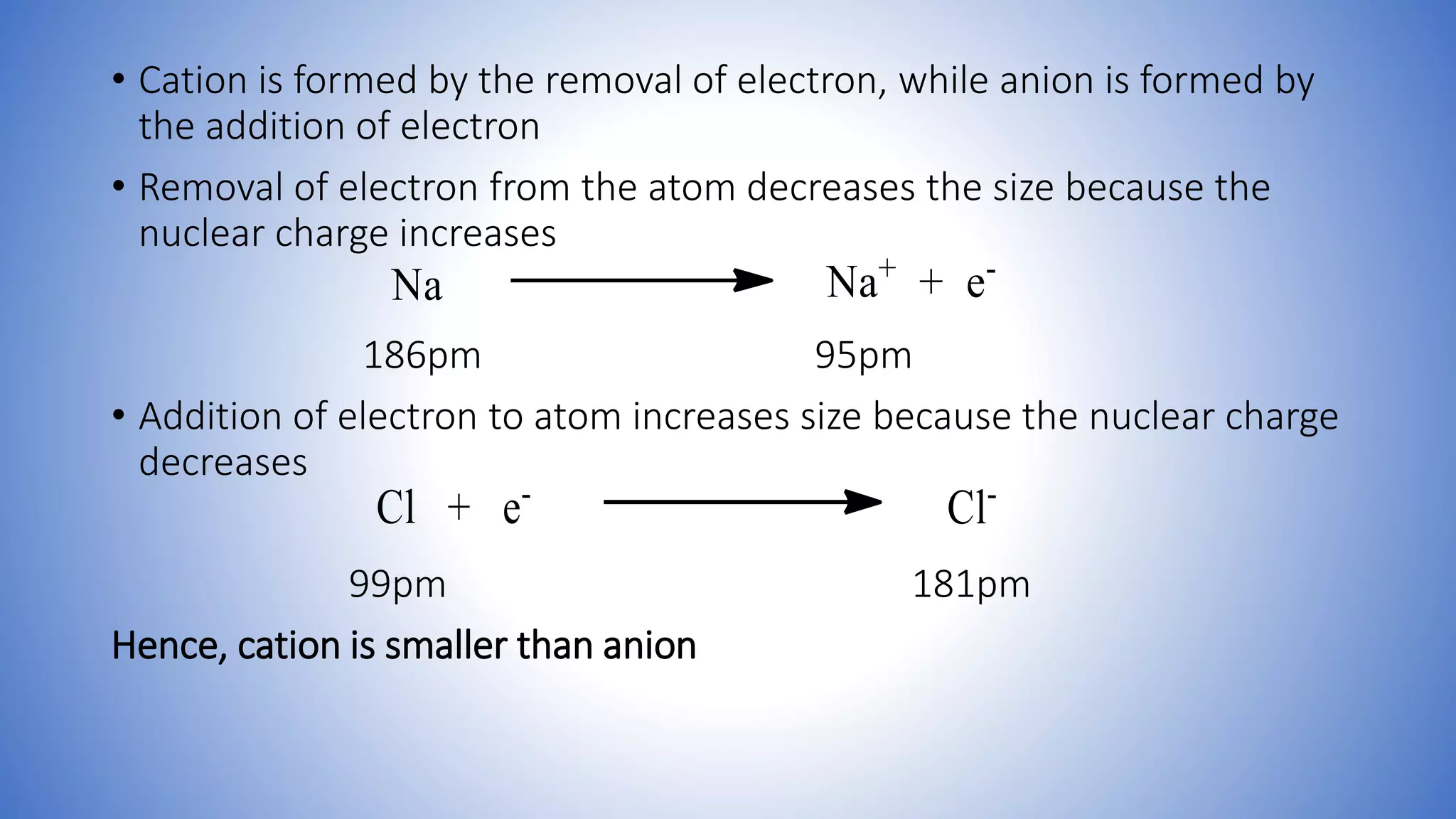 • Cation is formed by the removal of electron, while anion is formed by
the addition of electron
• Removal of electron from the atom decreases the size because the
nuclear charge increases
186pm 95pm
• Addition of electron to atom increases size because the nuclear charge
decreases
99pm 181pm
Hence, cation is smaller than anion
 