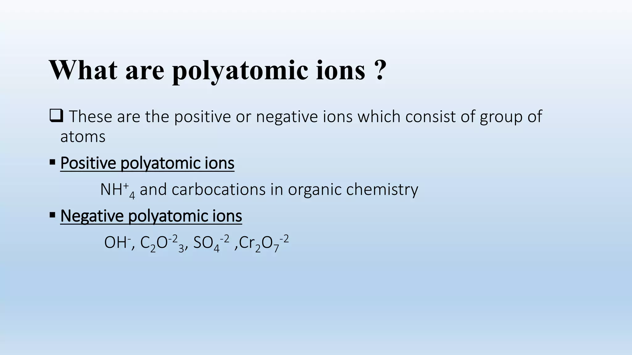 What are polyatomic ions ?
 These are the positive or negative ions which consist of group of
atoms
 Positive polyatomic ions
NH+
4 and carbocations in organic chemistry
 Negative polyatomic ions
OH-, C2O-2
3, SO4
-2 ,Cr2O7
-2
 