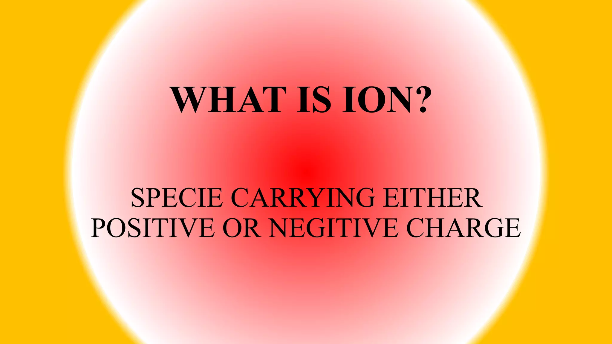 WHAT IS ION?
SPECIE CARRYING EITHER
POSITIVE OR NEGITIVE CHARGE
 