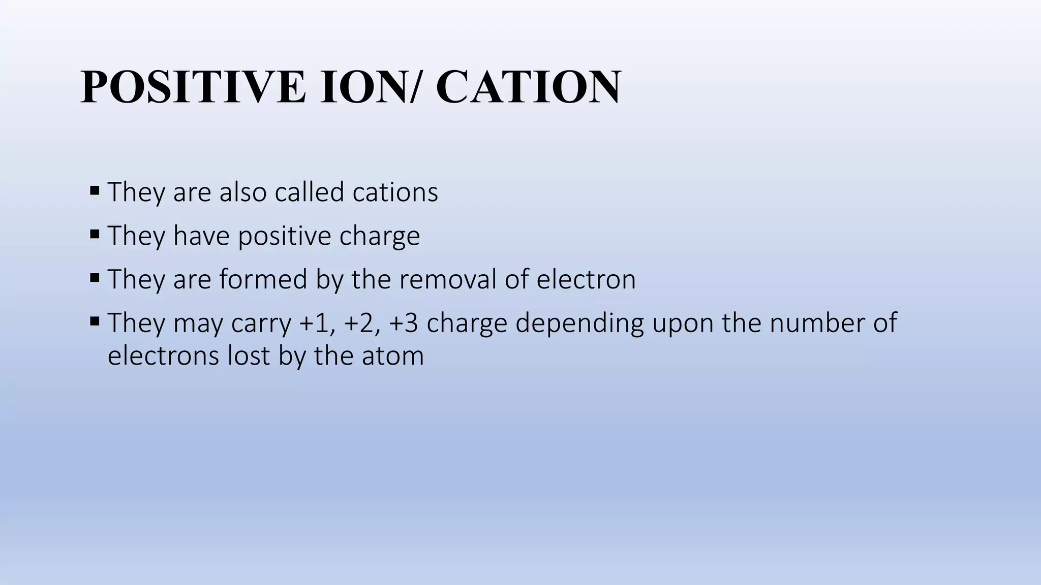 POSITIVE ION/ CATION
 They are also called cations
 They have positive charge
 They are formed by the removal of electron
 They may carry +1, +2, +3 charge depending upon the number of
electrons lost by the atom
 