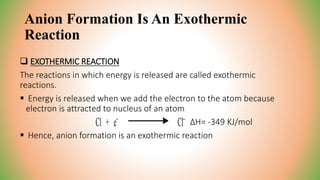 Anion Formation Is An Exothermic
Reaction
 EXOTHERMIC REACTION
The reactions in which energy is released are called exothermic
reactions.
 Energy is released when we add the electron to the atom because
electron is attracted to nucleus of an atom
ΔH= -349 KJ/mol
 Hence, anion formation is an exothermic reaction
 