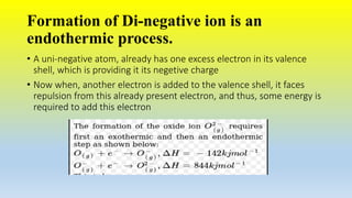 Formation of Di-negative ion is an
endothermic process.
• A uni-negative atom, already has one excess electron in its valence
shell, which is providing it its negetive charge
• Now when, another electron is added to the valence shell, it faces
repulsion from this already present electron, and thus, some energy is
required to add this electron
 