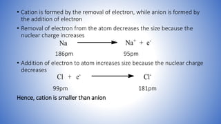• Cation is formed by the removal of electron, while anion is formed by
the addition of electron
• Removal of electron from the atom decreases the size because the
nuclear charge increases
186pm 95pm
• Addition of electron to atom increases size because the nuclear charge
decreases
99pm 181pm
Hence, cation is smaller than anion
 