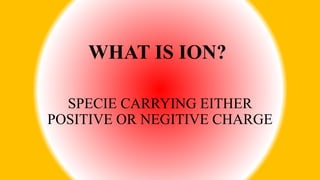 WHAT IS ION?
SPECIE CARRYING EITHER
POSITIVE OR NEGITIVE CHARGE
 