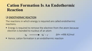 Cation Formation Is An Endothermic
Reaction
 ENDOTHERMIC REACTION
The reactions in which energy is required are called endothermic
reactions.
 Energy is required to remove the electron from the atom because
electron is bonded to nucleus of an atom
ΔH= +496 KJ/mol
 Hence, cation formation is an endothermic reaction
 