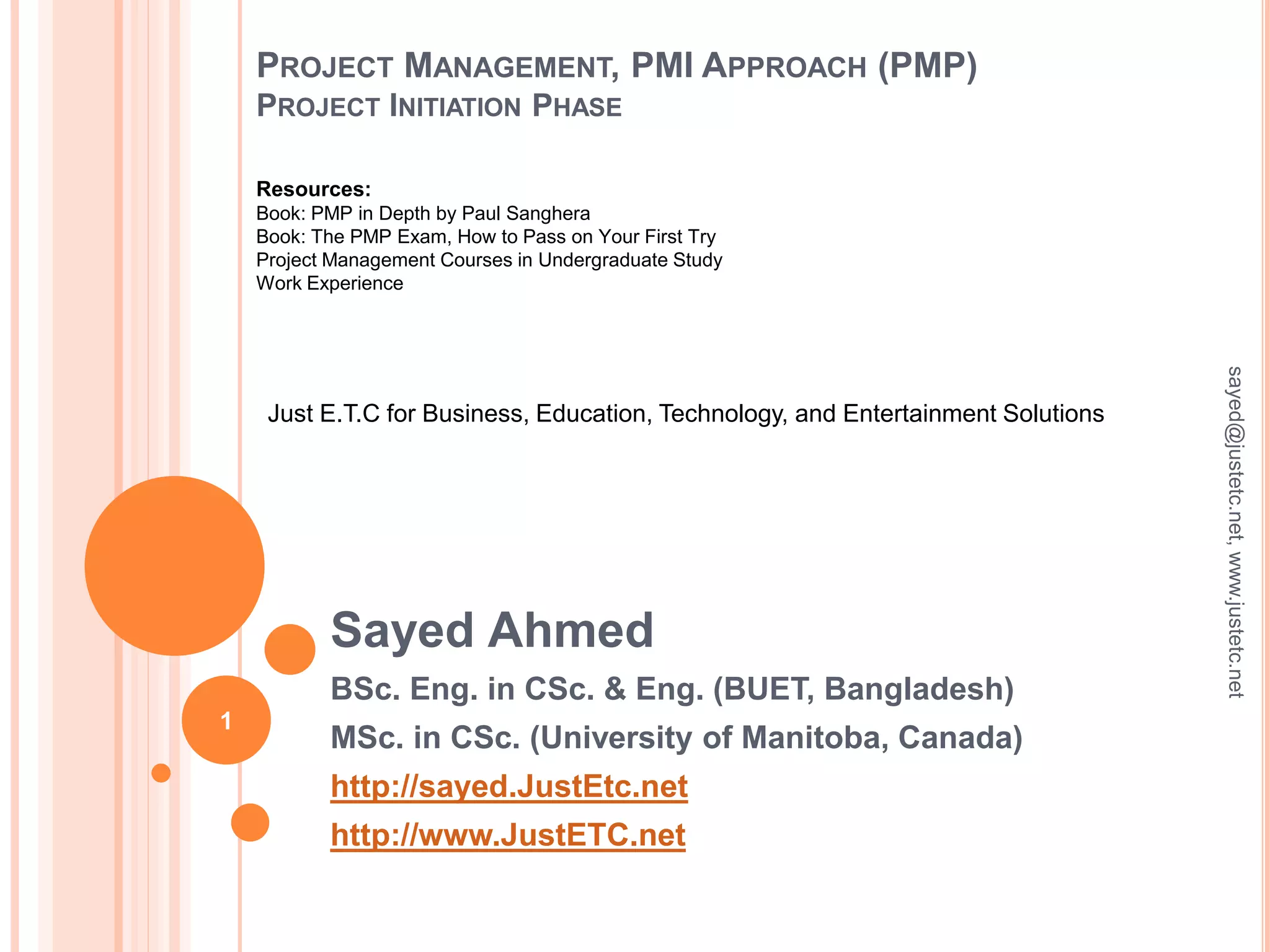 PROJECT MANAGEMENT, PMI APPROACH (PMP)
PROJECT INITIATION PHASE
Sayed Ahmed
BSc. Eng. in CSc. & Eng. (BUET, Bangladesh)
MSc. in CSc. (University of Manitoba, Canada)
http://sayed.JustEtc.net
http://www.JustETC.net
sayed@justetc.net,www.justetc.net
1
Just E.T.C for Business, Education, Technology, and Entertainment Solutions
Resources:
Book: PMP in Depth by Paul Sanghera
Book: The PMP Exam, How to Pass on Your First Try
Project Management Courses in Undergraduate Study
Work Experience