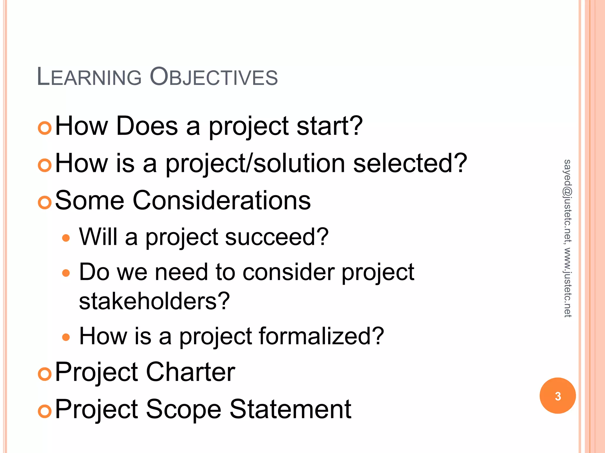 LEARNING OBJECTIVES
How Does a project start?
How is a project/solution selected?
Some Considerations
Will a project succeed?
Do we need to consider project
stakeholders?
How is a project formalized?
Project Charter
Project Scope Statement
3
sayed@justetc.net,www.justetc.net
