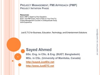 PROJECT MANAGEMENT, PMI APPROACH (PMP)
PROJECT INITIATION PHASE
Sayed Ahmed
BSc. Eng. in CSc. & Eng. (BUET, Bangladesh)
MSc. in CSc. (University of Manitoba, Canada)
http://sayed.JustEtc.net
http://www.JustETC.net
sayed@justetc.net,www.justetc.net
1
Just E.T.C for Business, Education, Technology, and Entertainment Solutions
Resources:
Book: PMP in Depth by Paul Sanghera
Book: The PMP Exam, How to Pass on Your First Try
Project Management Courses in Undergraduate Study
Work Experience
 