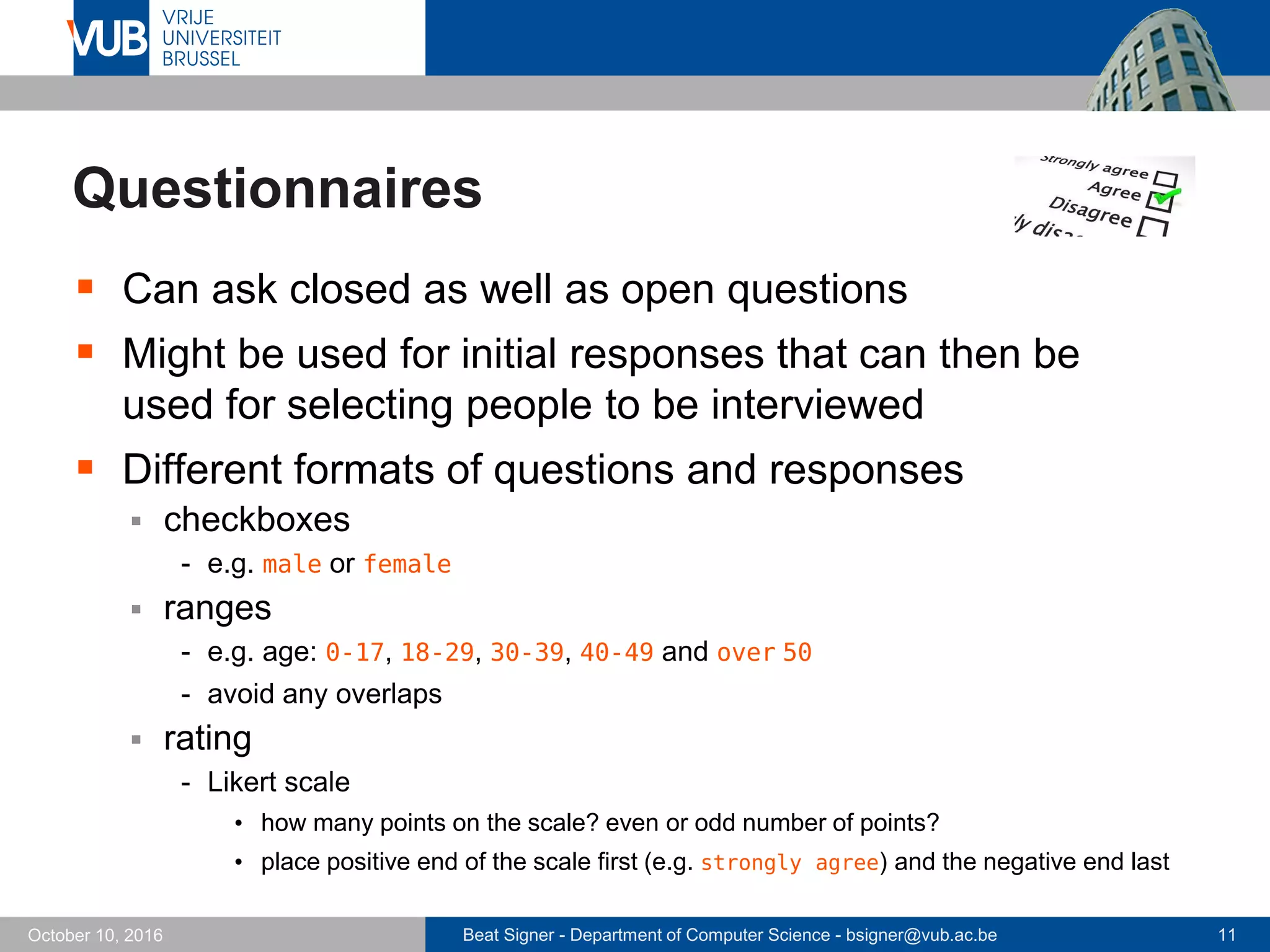 Beat Signer - Department of Computer Science - bsigner@vub.ac.be 11October 10, 2016
Questionnaires
 Can ask closed as well as open questions
 Might be used for initial responses that can then be
used for selecting people to be interviewed
 Different formats of questions and responses
 checkboxes
- e.g. male or female
 ranges
- e.g. age: 0-17, 18-29, 30-39, 40-49 and over 50
- avoid any overlaps
 rating
- Likert scale
• how many points on the scale? even or odd number of points?
• place positive end of the scale first (e.g. strongly agree) and the negative end last
 