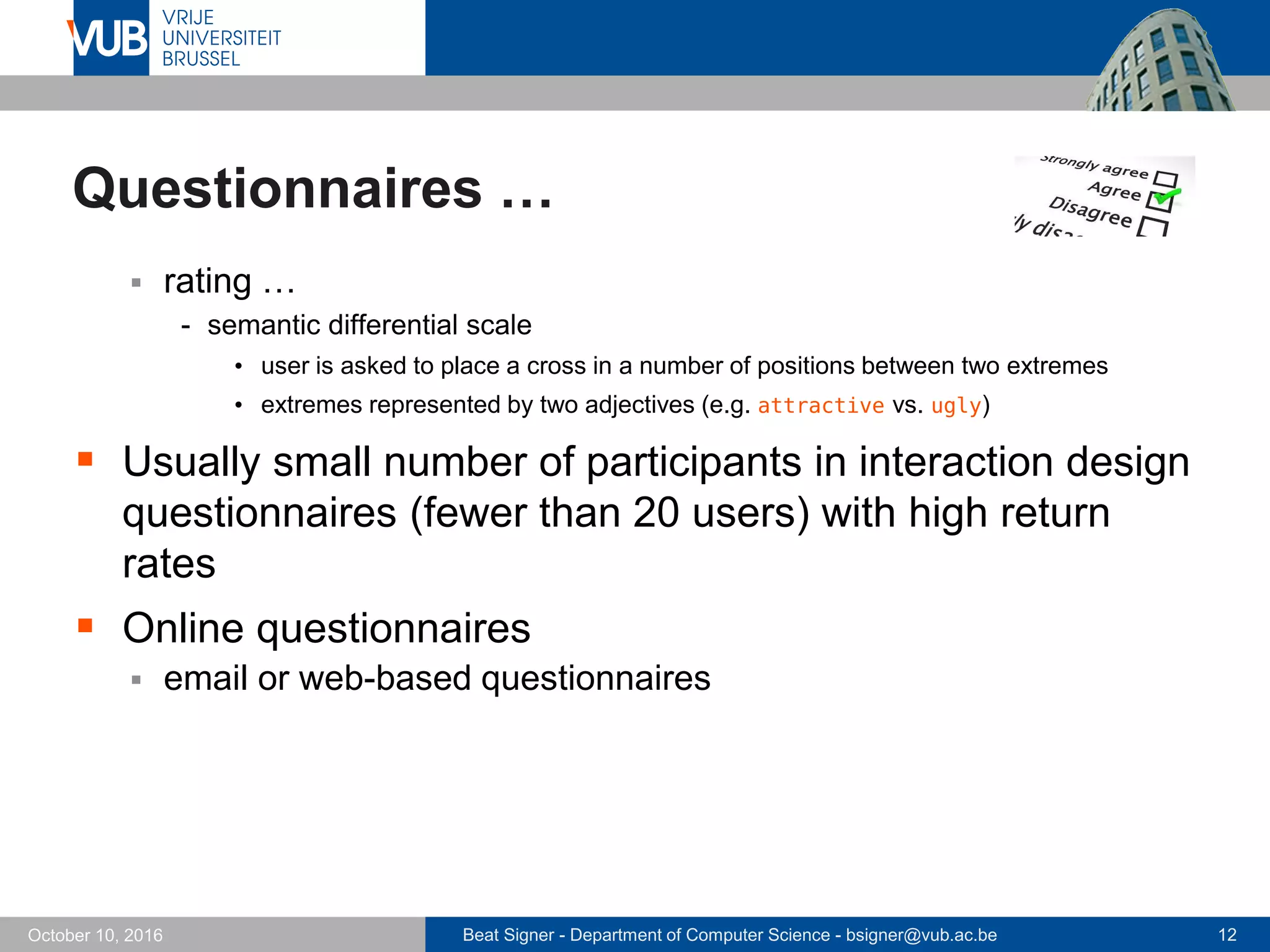 Beat Signer - Department of Computer Science - bsigner@vub.ac.be 12October 10, 2016
Questionnaires …
 rating …
- semantic differential scale
• user is asked to place a cross in a number of positions between two extremes
• extremes represented by two adjectives (e.g. attractive vs. ugly)
 Usually small number of participants in interaction design
questionnaires (fewer than 20 users) with high return
rates
 Online questionnaires
 email or web-based questionnaires
 