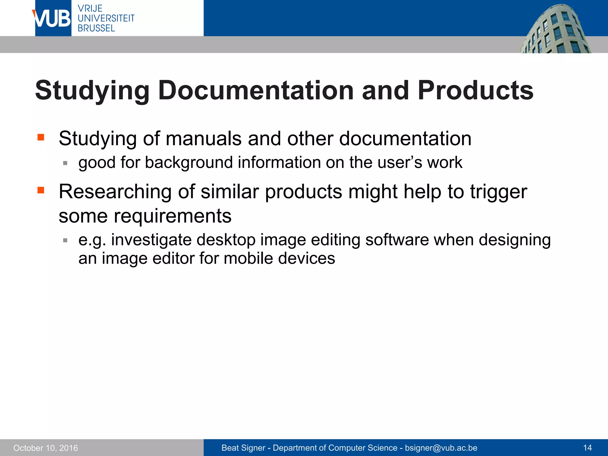 Beat Signer - Department of Computer Science - bsigner@vub.ac.be 14October 10, 2016
Studying Documentation and Products
 Studying of manuals and other documentation
 good for background information on the user’s work
 Researching of similar products might help to trigger
some requirements
 e.g. investigate desktop image editing software when designing
an image editor for mobile devices
 