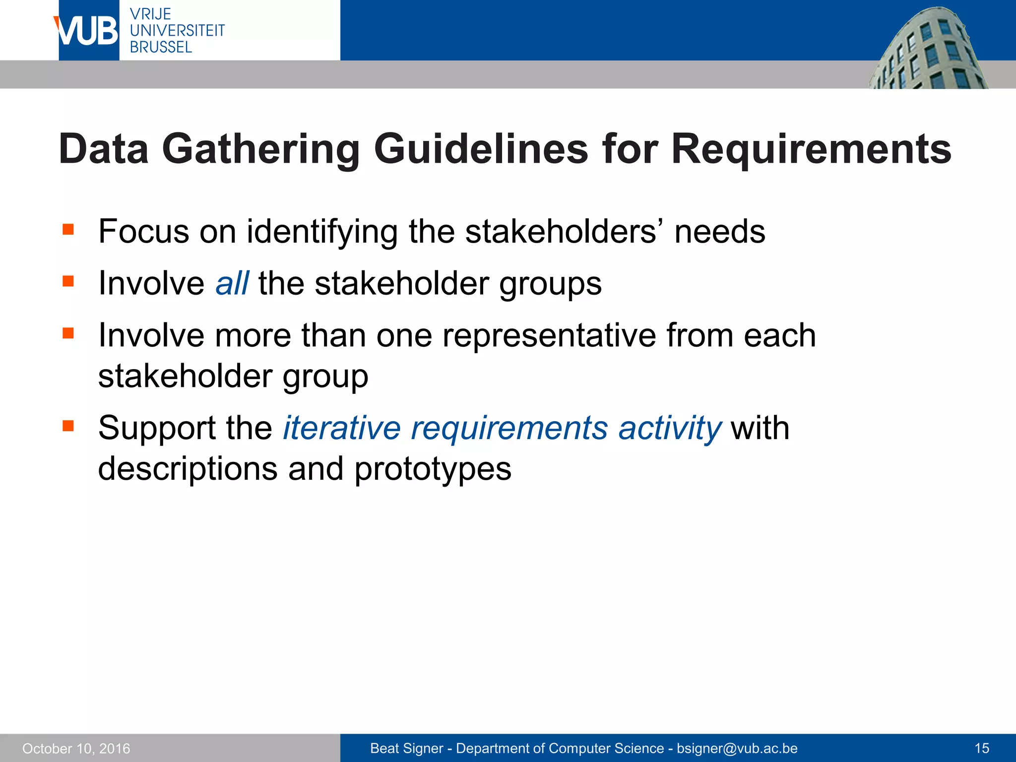 Beat Signer - Department of Computer Science - bsigner@vub.ac.be 15October 10, 2016
Data Gathering Guidelines for Requirements
 Focus on identifying the stakeholders’ needs
 Involve all the stakeholder groups
 Involve more than one representative from each
stakeholder group
 Support the iterative requirements activity with
descriptions and prototypes
 