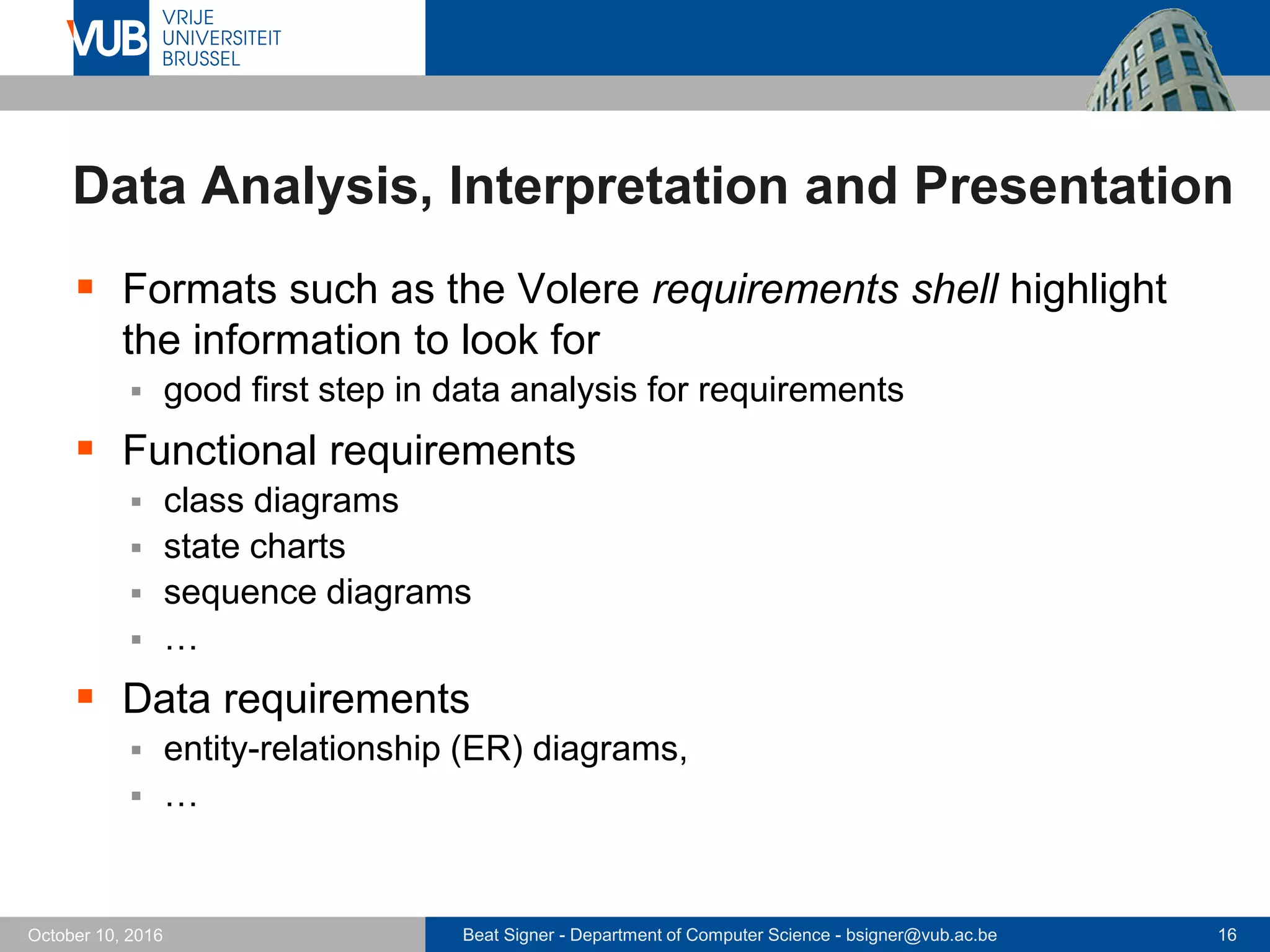 Beat Signer - Department of Computer Science - bsigner@vub.ac.be 16October 10, 2016
Data Analysis, Interpretation and Presentation
 Formats such as the Volere requirements shell highlight
the information to look for
 good first step in data analysis for requirements
 Functional requirements
 class diagrams
 state charts
 sequence diagrams
 …
 Data requirements
 entity-relationship (ER) diagrams,
 …
 